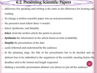  difference b/n speaking and writing is the same as the difference b/n hearing and
reading.
 To change a written scientific paper into an oral presentation;
 the presenter must follow three “s words”:
 Select, Synthesize, and Simplify.
 Select from the written article the points to present.
 Synthesize the information in the article based on time availability.
 Simplify the presentation of the data
 easily followed and understood by the audience.
 In the planning stage, the title of the presentation has to be decided and an
abstract has to be submitted to the organizers of the scientific meeting before the
deadline and in the format and length requested.
 Making a scientific presentation abstract can attract or put off the audience.
20
6.2. Presenting Scientific Papers
 