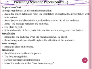 Preparation of text
In preparing the text of a scientific presentation:
 Avoid too much detail and resist the temptation to overload the presentation with
information.
 Avoid jargon and abbreviations, unless they are clear to all the audience.
 Aim at the average person in the audience.
 Use plain English.
 It should consist of three parts: introduction, main message and conclusions.
Introduction:
 should tell the audience what the presentation will be about.
 the opening sentences should capture the attention of the audience.
main message:
 should be clear and concise.
Conclusion:
 should summarize the main points.
 Try for a strong finish.
 Stopping speaking is not finishing.
 Leave the audience with a “take home message”.
20
Presenting Scientific Papers(cont’d…)
 