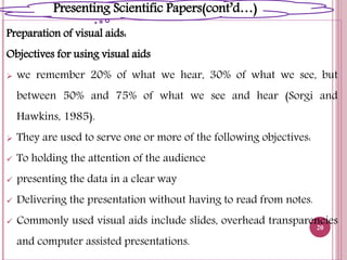 Preparation of visual aids:
Objectives for using visual aids
 we remember 20% of what we hear, 30% of what we see, but
between 50% and 75% of what we see and hear (Sorgi and
Hawkins, 1985).
 They are used to serve one or more of the following objectives:
 To holding the attention of the audience
 presenting the data in a clear way
 Delivering the presentation without having to read from notes.
 Commonly used visual aids include slides, overhead transparencies
and computer assisted presentations.
20
Presenting Scientific Papers(cont’d…)
 