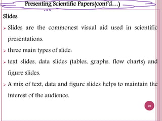 Slides
 Slides are the commonest visual aid used in scientific
presentations.
 three main types of slide:
 text slides, data slides (tables, graphs, flow charts) and
figure slides.
 A mix of text, data and figure slides helps to maintain the
interest of the audience.
20
Presenting Scientific Papers(cont’d…)
 