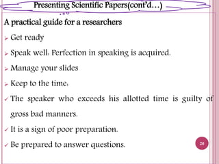 A practical guide for a researchers
 Get ready
 Speak well: Perfection in speaking is acquired.
 Manage your slides
 Keep to the time:
 The speaker who exceeds his allotted time is guilty of
gross bad manners.
 It is a sign of poor preparation.
 Be prepared to answer questions. 20
Presenting Scientific Papers(cont’d…)
 