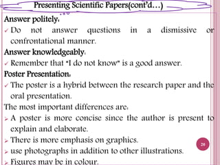 Answer politely:
 Do not answer questions in a dismissive or
confrontational manner.
Answer knowledgeably:
 Remember that “I do not know” is a good answer.
Poster Presentation:
 The poster is a hybrid between the research paper and the
oral presentation.
The most important differences are:
 A poster is more concise since the author is present to
explain and elaborate.
 There is more emphasis on graphics.
 use photographs in addition to other illustrations.
 Figures may be in colour.
20
Presenting Scientific Papers(cont’d…)
 