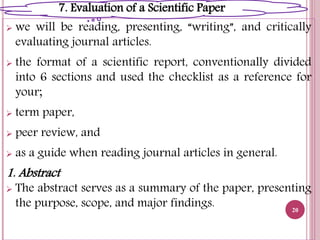  we will be reading, presenting, “writing”, and critically
evaluating journal articles.
 the format of a scientific report, conventionally divided
into 6 sections and used the checklist as a reference for
your;
 term paper,
 peer review, and
 as a guide when reading journal articles in general.
1. Abstract
 The abstract serves as a summary of the paper, presenting
the purpose, scope, and major findings. 20
7. Evaluation of a Scientific Paper
 