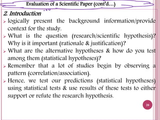 2. Introduction
 logically present the background information/provide
context for the study.
 What is the question (research/scientific hypothesis)?
Why is it important (rationale & justification)?
 What are the alternative hypotheses & how do you test
among them (statistical hypotheses)?
 Remember that a lot of studies begin by observing a
pattern (correlation/association).
 Hence, we test our predictions (statistical hypotheses)
using statistical tests & use results of these tests to either
support or refute the research hypothesis.
20
Evaluation of a Scientific Paper (cont’d…)
 