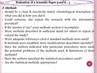 3. Methods
 should be a clear & succinctly stated, chronological description of
what you did & how you did it.
 Could someone else repeat the research with the information
provided?
 If the answer is “no,” your methods section is incomplete.
 Were methods described in sufficient detail for others to repeat or
extend the study?
 Were adequate references cited if standard methods were used?
 If methods were modified, were modifications described carefully?
 Have the authors indicated why particular procedures were used,
the potential problems of the methods used, & limitations of their
methods?
 Have the authors specified the statistical procedures used?
 Are the statistical methods appropriate? 20
Evaluation of a Scientific Paper (cont’d…)
 