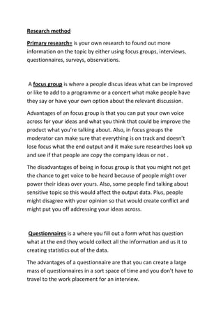 Research method

Primary research= is your own research to found out more
information on the topic by either using focus groups, interviews,
questionnaires, surveys, observations.



 A focus group is where a people discus ideas what can be improved
or like to add to a programme or a concert what make people have
they say or have your own option about the relevant discussion.

Advantages of an focus group is that you can put your own voice
across for your ideas and what you think that could be improve the
product what you’re talking about. Also, in focus groups the
moderator can make sure that everything is on track and doesn’t
lose focus what the end output and it make sure researches look up
and see if that people are copy the company ideas or not .

The disadvantages of being in focus group is that you might not get
the chance to get voice to be heard because of people might over
power their ideas over yours. Also, some people find talking about
sensitive topic so this would affect the output data. Plus, people
might disagree with your opinion so that would create conflict and
might put you off addressing your ideas across.



 Questionnaires is a where you fill out a form what has question
what at the end they would collect all the information and us it to
creating statistics out of the data.

The advantages of a questionnaire are that you can create a large
mass of questionnaires in a sort space of time and you don’t have to
travel to the work placement for an interview.
 