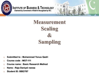 Measurement
Scaling
&
Sampling
 Submitted to : Muhammad Yonus Qadri
 Course code : MGT-111
 Course name : Basic Research Method
 Name : Raja Daniyal nawaz
 Student ID: BBE/787
 