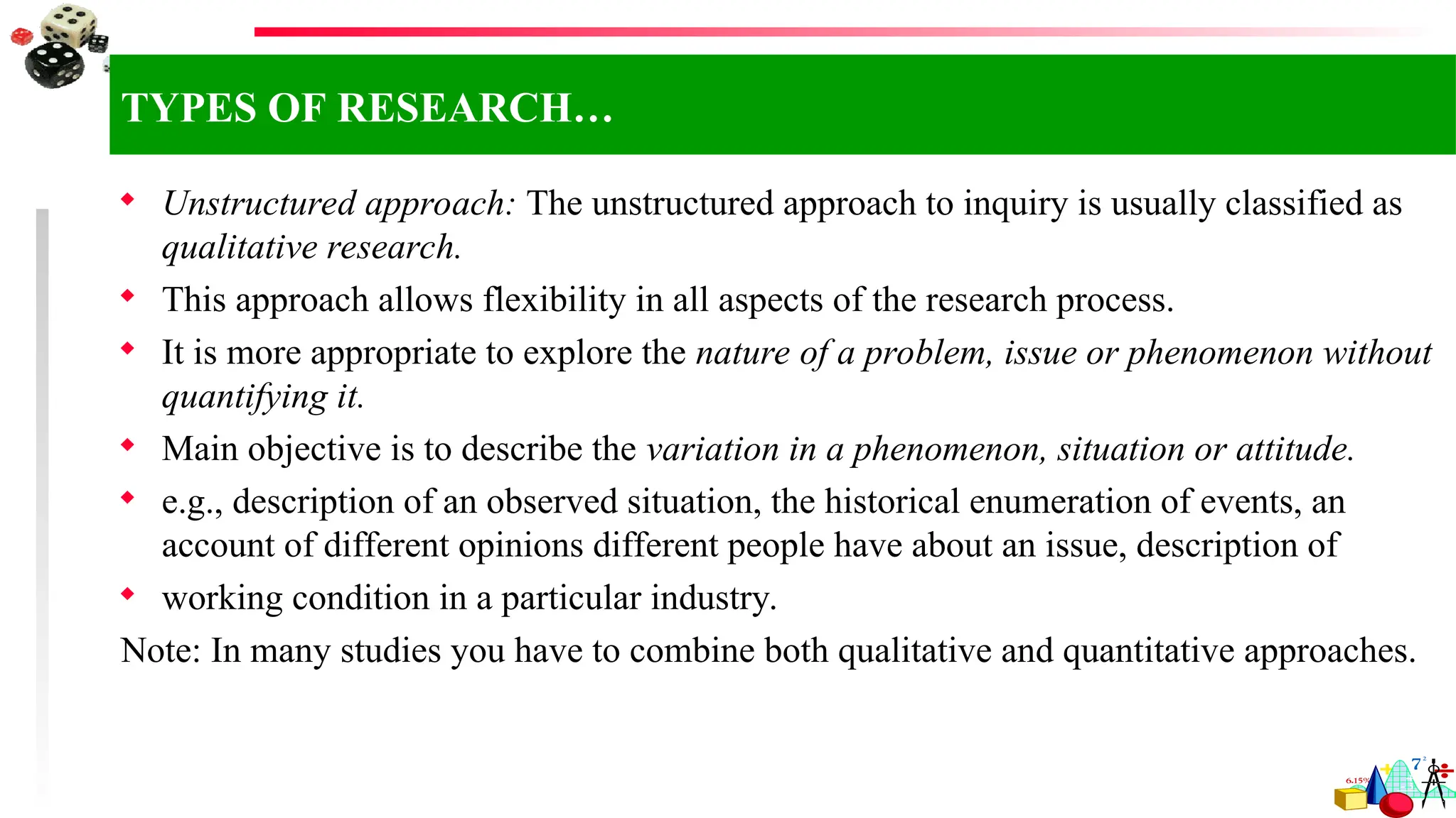  Unstructured approach: The unstructured approach to inquiry is usually classified as
qualitative research.
 This approach allows flexibility in all aspects of the research process.
 It is more appropriate to explore the nature of a problem, issue or phenomenon without
quantifying it.
 Main objective is to describe the variation in a phenomenon, situation or attitude.
 e.g., description of an observed situation, the historical enumeration of events, an
account of different opinions different people have about an issue, description of
 working condition in a particular industry.
Note: In many studies you have to combine both qualitative and quantitative approaches.
TYPES OF RESEARCH…
 