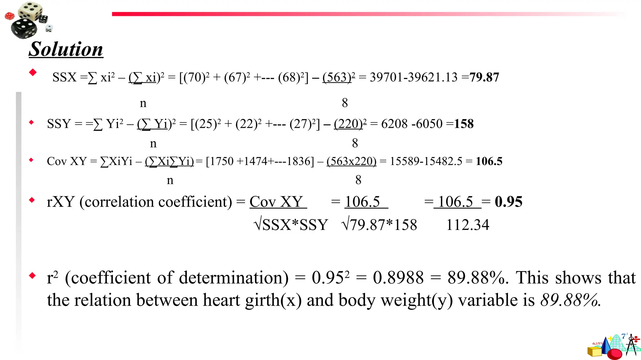 Solution
 SSX =∑ xi2
– (∑ xi)2
= [(70)2
+ (67)2
+--- (68)2
] – (563)2
= 39701-39621.13 =79.87
n 8
 SSY = =∑ Yi2
– (∑ Yi)2
= [(25)2
+ (22)2
+--- (27)2
] – (220)2
= 6208 -6050 =158
n 8
 Cov XY = ∑XiYi – (∑Xi∑Yi)= [1750 +1474+---1836] – (563x220) = 15589-15482.5 = 106.5
n 8
 rXY (correlation coefficient) = Cov XY = 106.5 = 106.5 = 0.95
√SSX*SSY √79.87*158 112.34
 r2
(coefficient of determination) = 0.952
= 0.8988 = 89.88%. This shows that
the relation between heart girth(x) and body weight(y) variable is 89.88%.
 