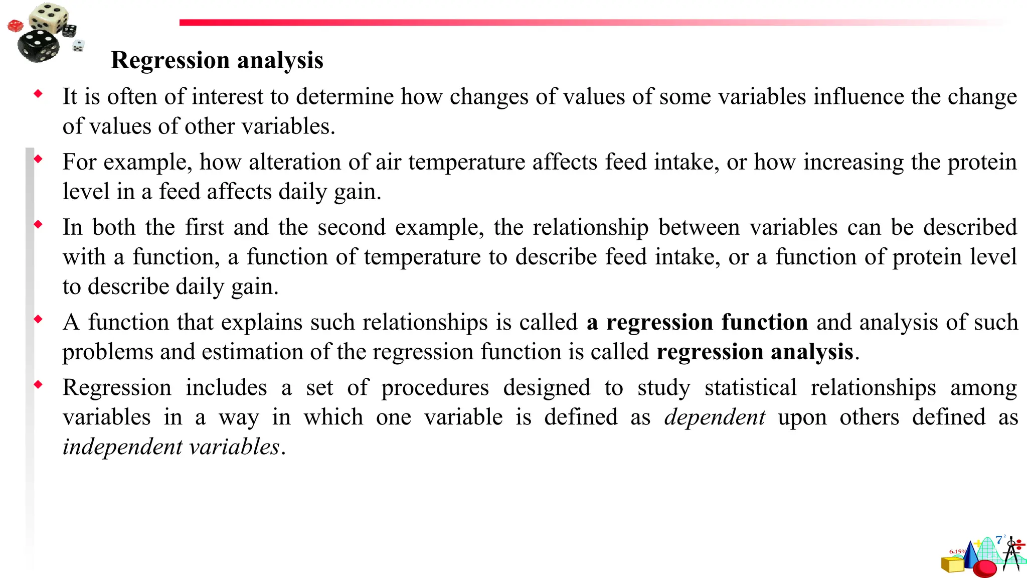 Regression analysis
 It is often of interest to determine how changes of values of some variables influence the change
of values of other variables.
 For example, how alteration of air temperature affects feed intake, or how increasing the protein
level in a feed affects daily gain.
 In both the first and the second example, the relationship between variables can be described
with a function, a function of temperature to describe feed intake, or a function of protein level
to describe daily gain.
 A function that explains such relationships is called a regression function and analysis of such
problems and estimation of the regression function is called regression analysis.
 Regression includes a set of procedures designed to study statistical relationships among
variables in a way in which one variable is defined as dependent upon others defined as
independent variables.
 