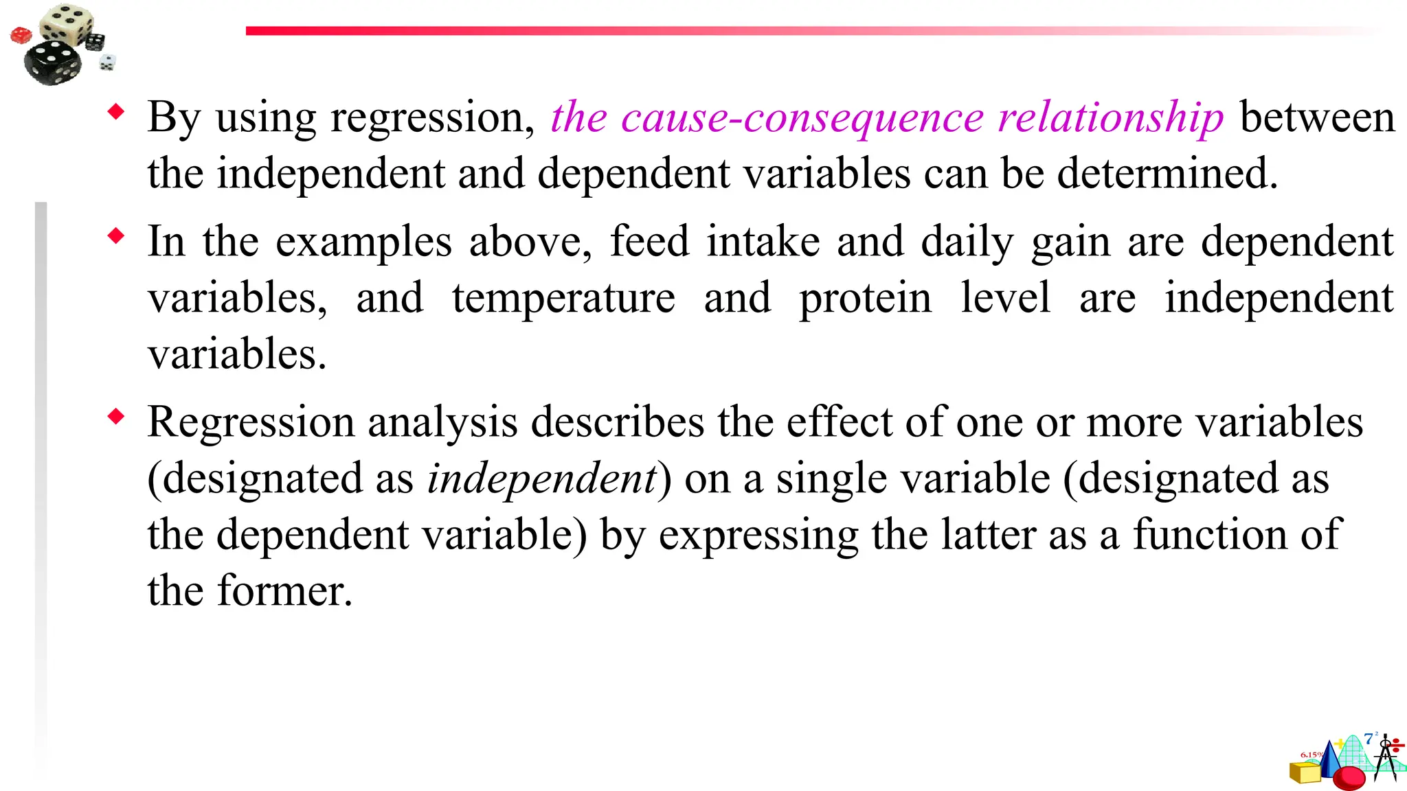  By using regression, the cause-consequence relationship between
the independent and dependent variables can be determined.
 In the examples above, feed intake and daily gain are dependent
variables, and temperature and protein level are independent
variables.
 Regression analysis describes the effect of one or more variables
(designated as independent) on a single variable (designated as
the dependent variable) by expressing the latter as a function of
the former.
 