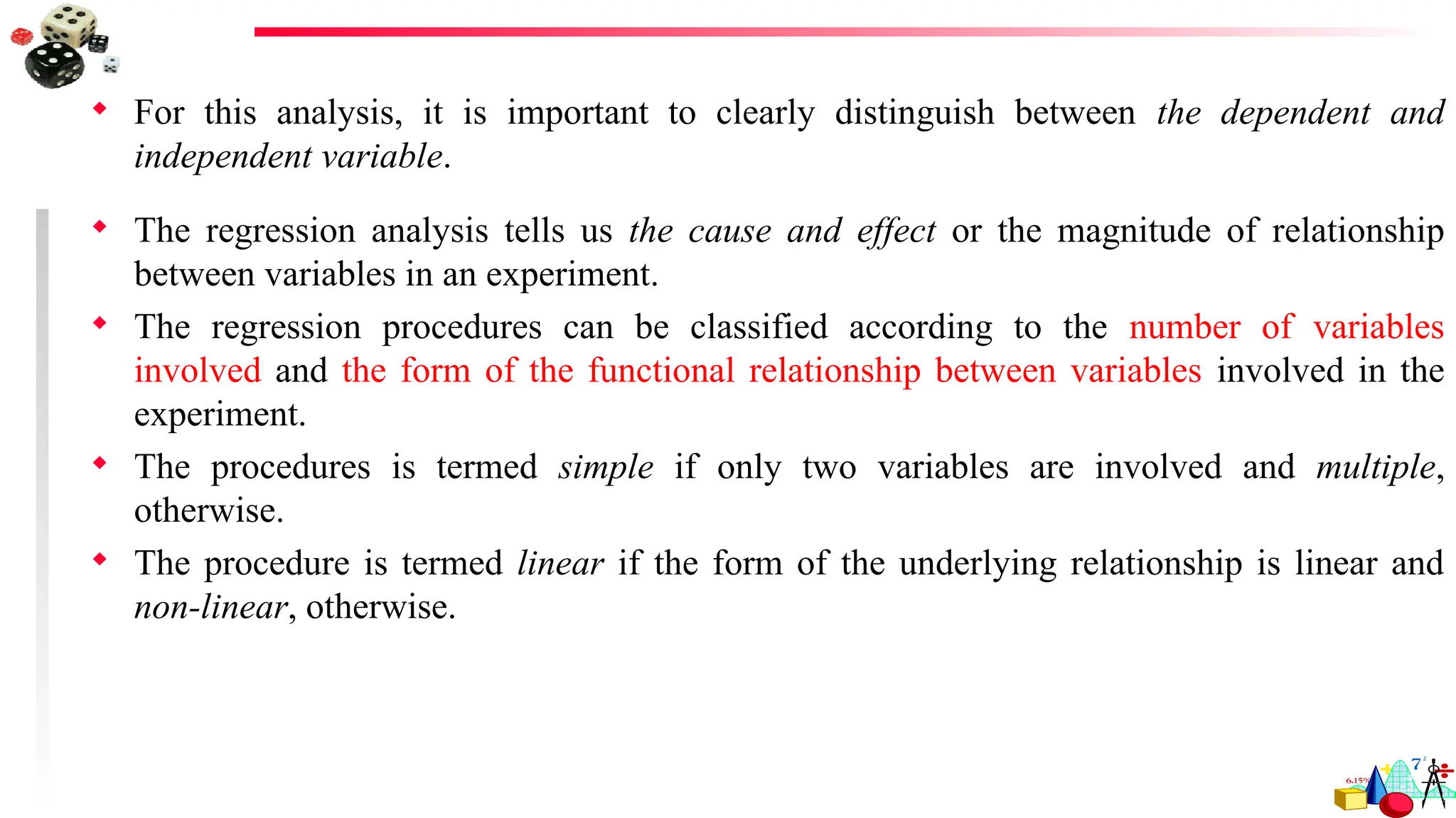  For this analysis, it is important to clearly distinguish between the dependent and
independent variable.
 The regression analysis tells us the cause and effect or the magnitude of relationship
between variables in an experiment.
 The regression procedures can be classified according to the number of variables
involved and the form of the functional relationship between variables involved in the
experiment.
 The procedures is termed simple if only two variables are involved and multiple,
otherwise.
 The procedure is termed linear if the form of the underlying relationship is linear and
non-linear, otherwise.
 