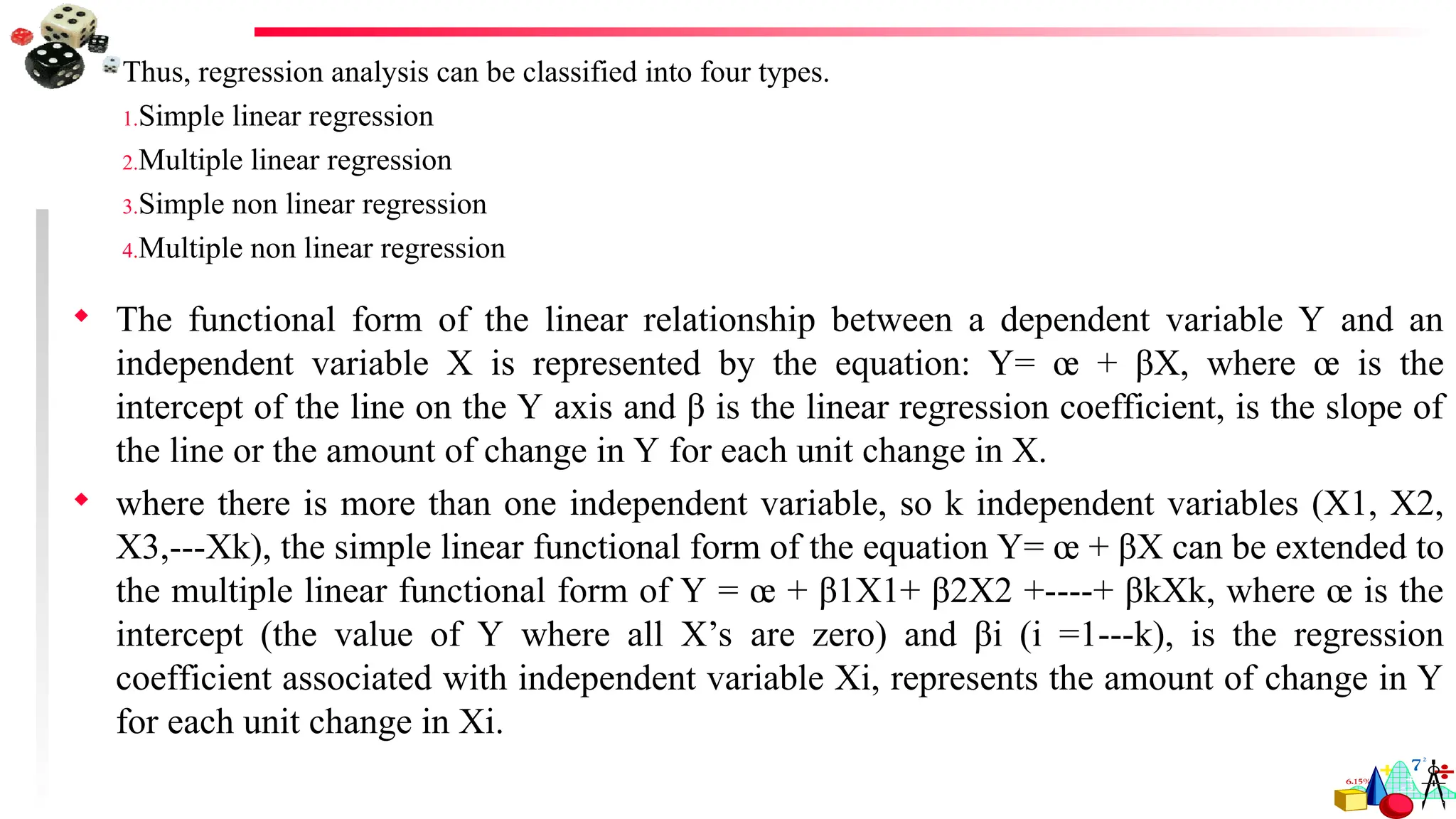 Thus, regression analysis can be classified into four types.
1.Simple linear regression
2.Multiple linear regression
3.Simple non linear regression
4.Multiple non linear regression
 The functional form of the linear relationship between a dependent variable Y and an
independent variable X is represented by the equation: Y= œ + βX, where œ is the
intercept of the line on the Y axis and β is the linear regression coefficient, is the slope of
the line or the amount of change in Y for each unit change in X.
 where there is more than one independent variable, so k independent variables (X1, X2,
X3,---Xk), the simple linear functional form of the equation Y= œ + βX can be extended to
the multiple linear functional form of Y = œ + β1X1+ β2X2 +----+ βkXk, where œ is the
intercept (the value of Y where all X’s are zero) and βi (i =1---k), is the regression
coefficient associated with independent variable Xi, represents the amount of change in Y
for each unit change in Xi.
 
