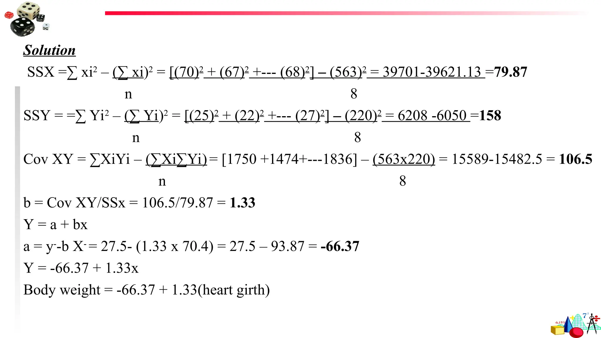 Solution
SSX =∑ xi2
– (∑ xi)2
= [(70)2
+ (67)2
+--- (68)2
] – (563)2
= 39701-39621.13 =79.87
n 8
SSY = =∑ Yi2
– (∑ Yi)2
= [(25)2
+ (22)2
+--- (27)2
] – (220)2
= 6208 -6050 =158
n 8
Cov XY = ∑XiYi – (∑Xi∑Yi)= [1750 +1474+---1836] – (563x220) = 15589-15482.5 = 106.5
n 8
b = Cov XY/SSx = 106.5/79.87 = 1.33
Y = a + bx
a = y-
-b X-
= 27.5- (1.33 x 70.4) = 27.5 – 93.87 = -66.37
Y = -66.37 + 1.33x
Body weight = -66.37 + 1.33(heart girth)
 