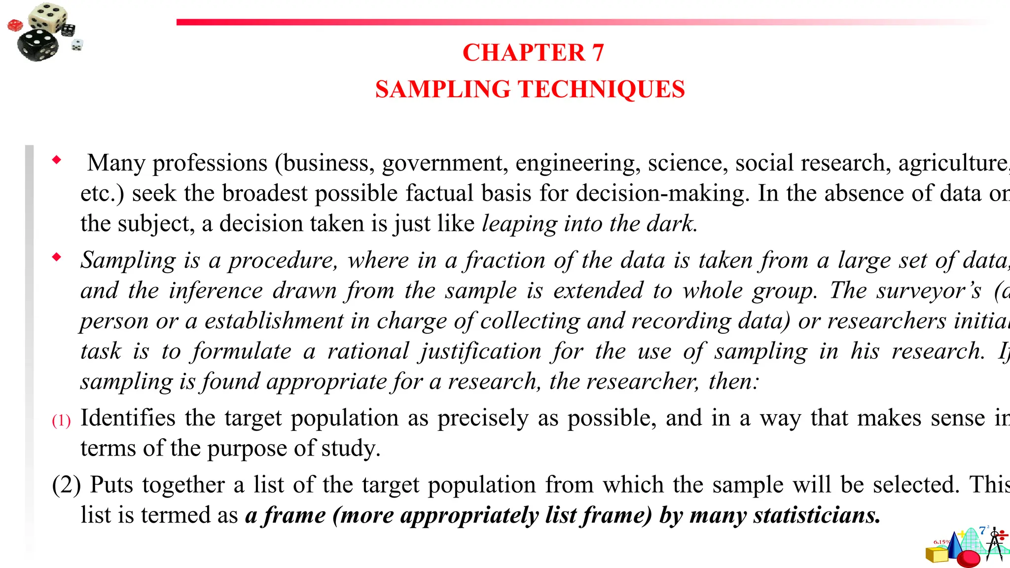 CHAPTER 7
SAMPLING TECHNIQUES
 Many professions (business, government, engineering, science, social research, agriculture,
etc.) seek the broadest possible factual basis for decision-making. In the absence of data on
the subject, a decision taken is just like leaping into the dark.
 Sampling is a procedure, where in a fraction of the data is taken from a large set of data,
and the inference drawn from the sample is extended to whole group. The surveyor’s (a
person or a establishment in charge of collecting and recording data) or researchers initial
task is to formulate a rational justification for the use of sampling in his research. If
sampling is found appropriate for a research, the researcher, then:
(1) Identifies the target population as precisely as possible, and in a way that makes sense in
terms of the purpose of study.
(2) Puts together a list of the target population from which the sample will be selected. This
list is termed as a frame (more appropriately list frame) by many statisticians.
 