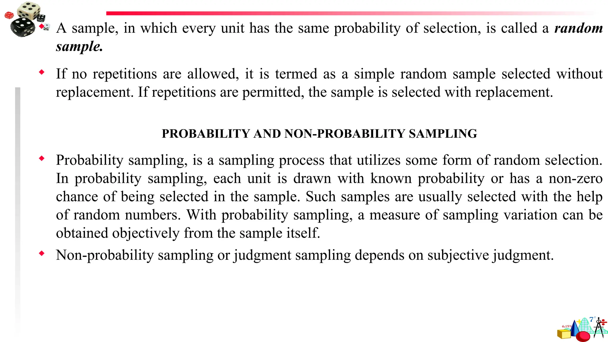  A sample, in which every unit has the same probability of selection, is called a random
sample.
 If no repetitions are allowed, it is termed as a simple random sample selected without
replacement. If repetitions are permitted, the sample is selected with replacement.
PROBABILITY AND NON-PROBABILITY SAMPLING
 Probability sampling, is a sampling process that utilizes some form of random selection.
In probability sampling, each unit is drawn with known probability or has a non-zero
chance of being selected in the sample. Such samples are usually selected with the help
of random numbers. With probability sampling, a measure of sampling variation can be
obtained objectively from the sample itself.
 Non-probability sampling or judgment sampling depends on subjective judgment.
 