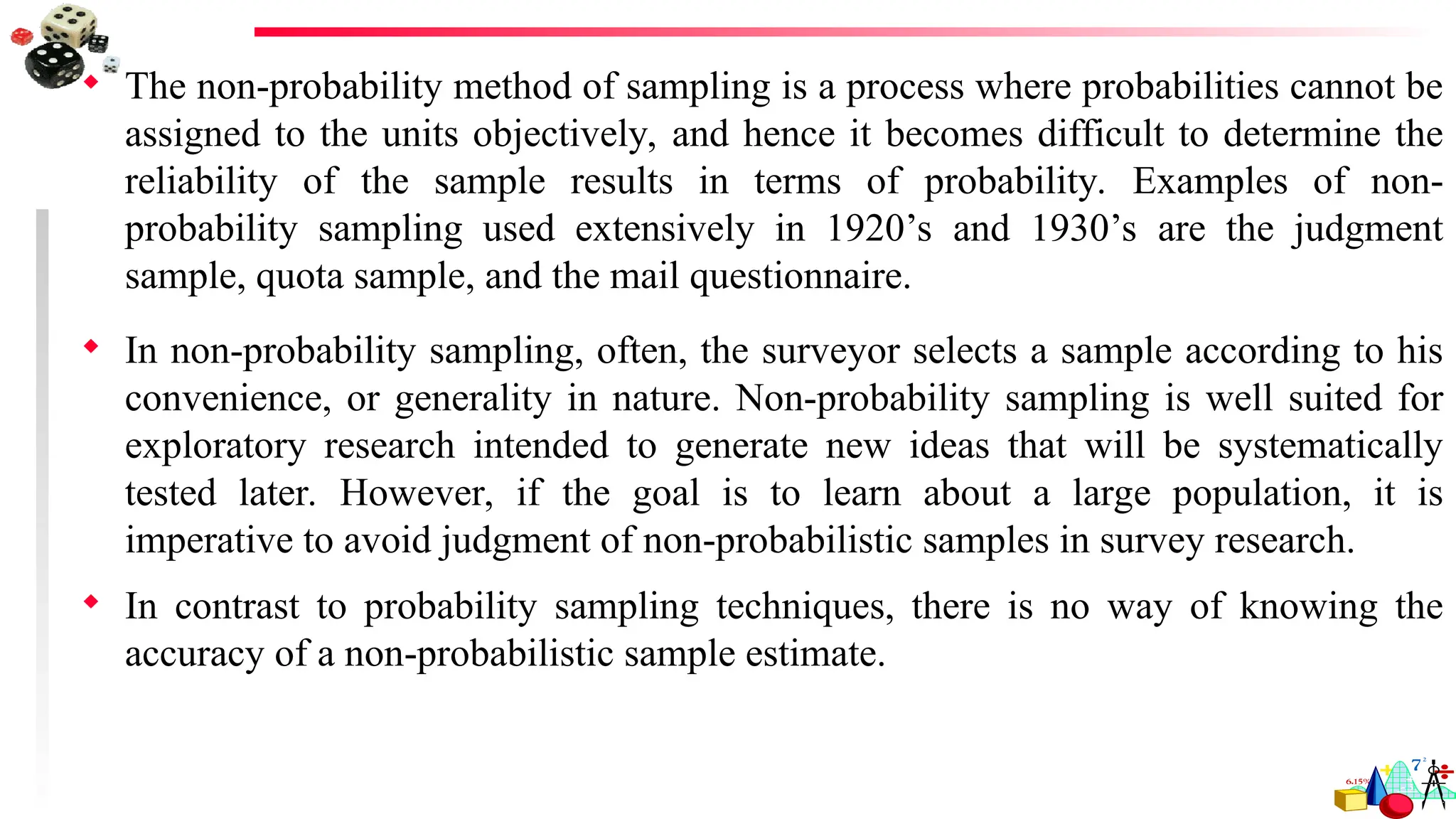  The non-probability method of sampling is a process where probabilities cannot be
assigned to the units objectively, and hence it becomes difficult to determine the
reliability of the sample results in terms of probability. Examples of non-
probability sampling used extensively in 1920’s and 1930’s are the judgment
sample, quota sample, and the mail questionnaire.
 In non-probability sampling, often, the surveyor selects a sample according to his
convenience, or generality in nature. Non-probability sampling is well suited for
exploratory research intended to generate new ideas that will be systematically
tested later. However, if the goal is to learn about a large population, it is
imperative to avoid judgment of non-probabilistic samples in survey research.
 In contrast to probability sampling techniques, there is no way of knowing the
accuracy of a non-probabilistic sample estimate.
 