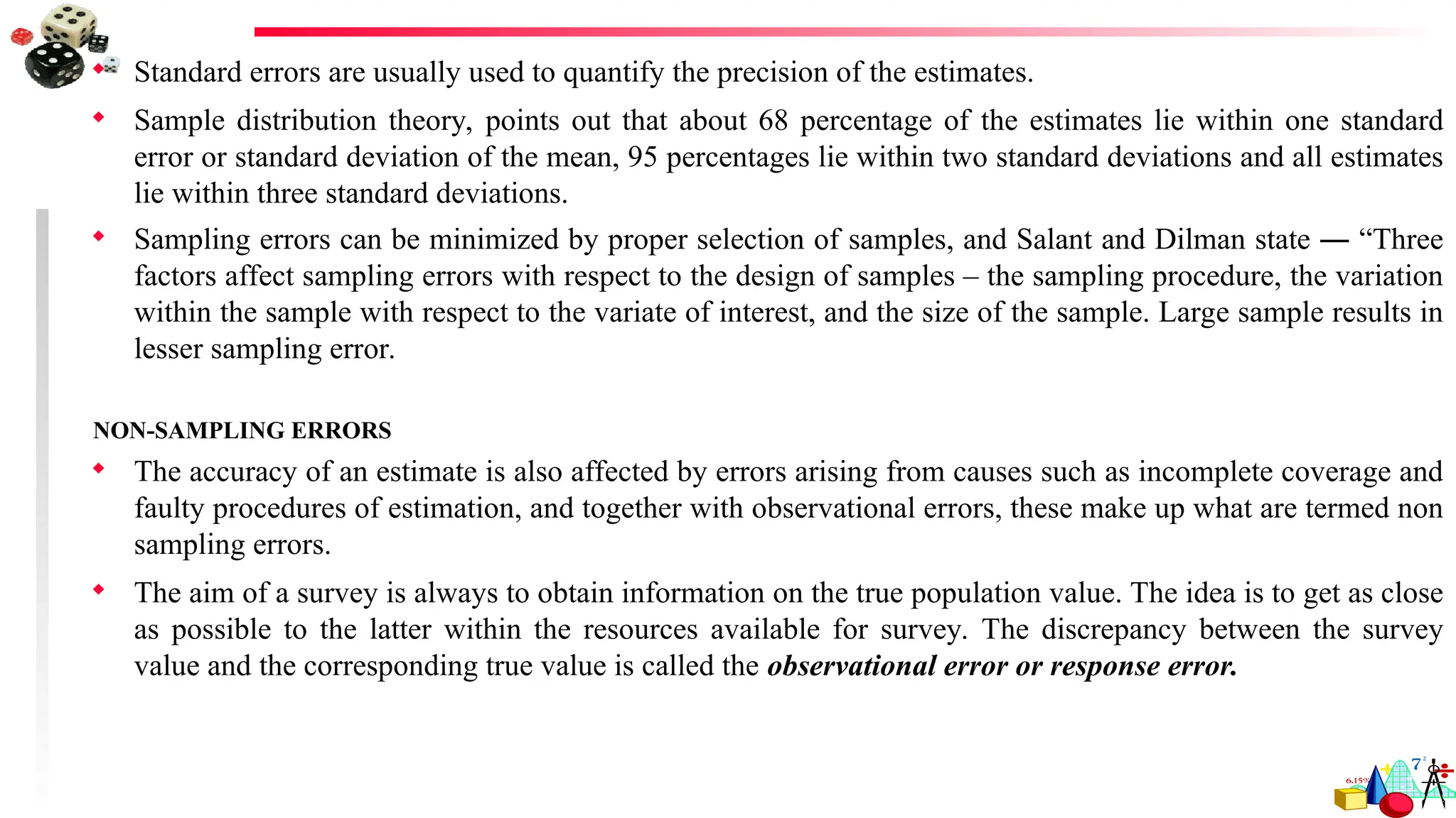  Standard errors are usually used to quantify the precision of the estimates.
 Sample distribution theory, points out that about 68 percentage of the estimates lie within one standard
error or standard deviation of the mean, 95 percentages lie within two standard deviations and all estimates
lie within three standard deviations.
 Sampling errors can be minimized by proper selection of samples, and Salant and Dilman state ― “Three
factors affect sampling errors with respect to the design of samples – the sampling procedure, the variation
within the sample with respect to the variate of interest, and the size of the sample. Large sample results in
lesser sampling error.
NON-SAMPLING ERRORS
 The accuracy of an estimate is also affected by errors arising from causes such as incomplete coverage and
faulty procedures of estimation, and together with observational errors, these make up what are termed non
sampling errors.
 The aim of a survey is always to obtain information on the true population value. The idea is to get as close
as possible to the latter within the resources available for survey. The discrepancy between the survey
value and the corresponding true value is called the observational error or response error.
 