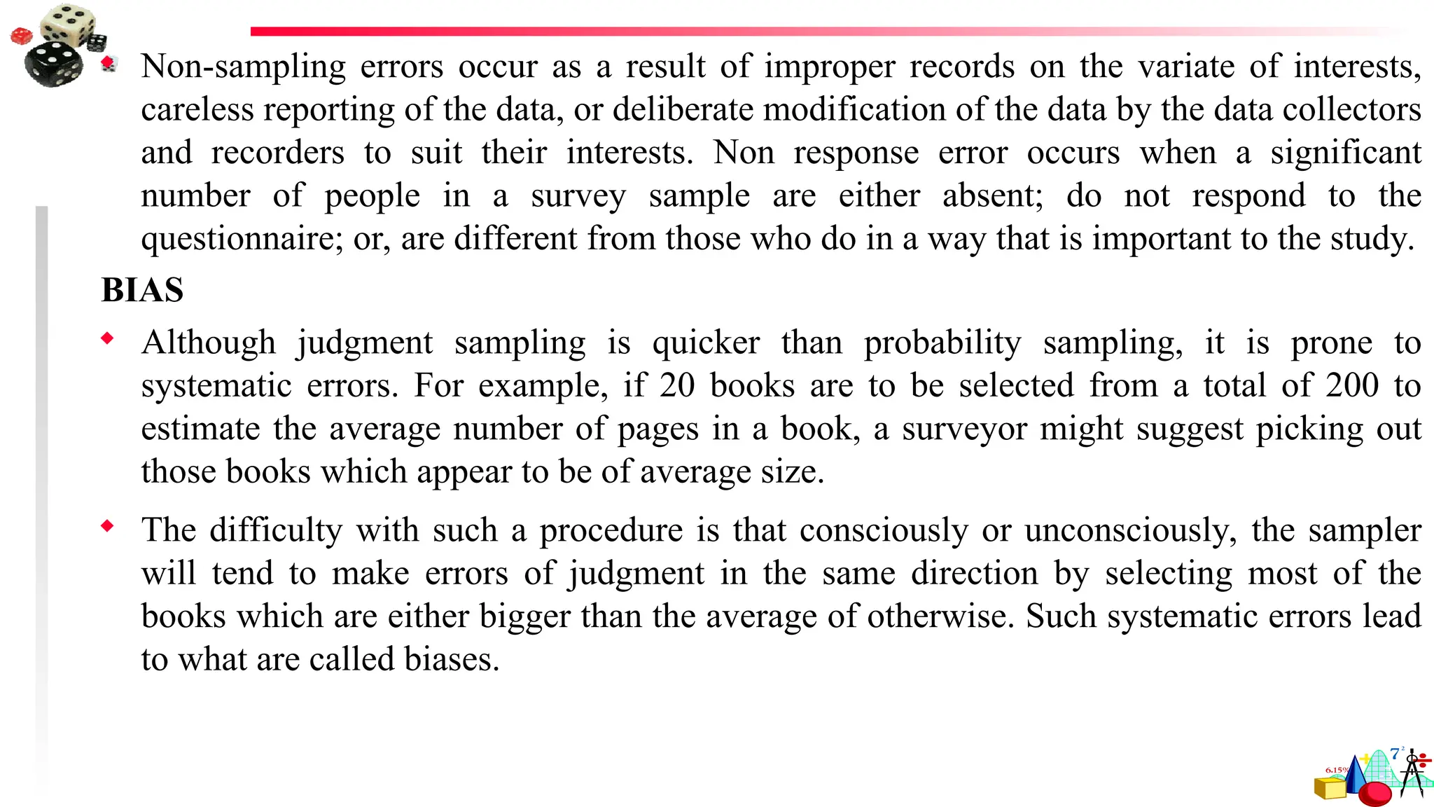  Non-sampling errors occur as a result of improper records on the variate of interests,
careless reporting of the data, or deliberate modification of the data by the data collectors
and recorders to suit their interests. Non response error occurs when a significant
number of people in a survey sample are either absent; do not respond to the
questionnaire; or, are different from those who do in a way that is important to the study.
BIAS
 Although judgment sampling is quicker than probability sampling, it is prone to
systematic errors. For example, if 20 books are to be selected from a total of 200 to
estimate the average number of pages in a book, a surveyor might suggest picking out
those books which appear to be of average size.
 The difficulty with such a procedure is that consciously or unconsciously, the sampler
will tend to make errors of judgment in the same direction by selecting most of the
books which are either bigger than the average of otherwise. Such systematic errors lead
to what are called biases.
 