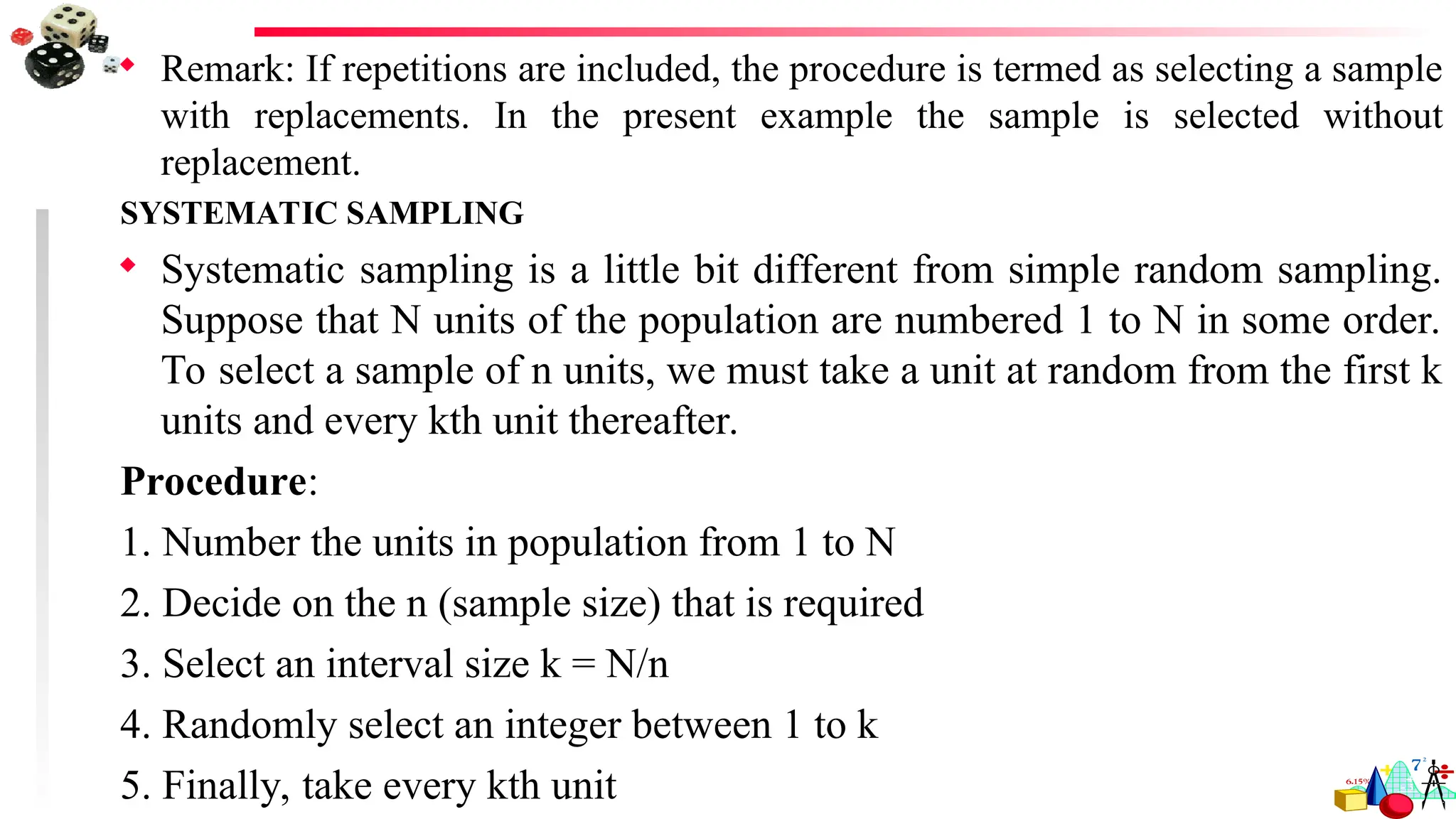  Remark: If repetitions are included, the procedure is termed as selecting a sample
with replacements. In the present example the sample is selected without
replacement.
SYSTEMATIC SAMPLING
 Systematic sampling is a little bit different from simple random sampling.
Suppose that N units of the population are numbered 1 to N in some order.
To select a sample of n units, we must take a unit at random from the first k
units and every kth unit thereafter.
Procedure:
1. Number the units in population from 1 to N
2. Decide on the n (sample size) that is required
3. Select an interval size k = N/n
4. Randomly select an integer between 1 to k
5. Finally, take every kth unit
 