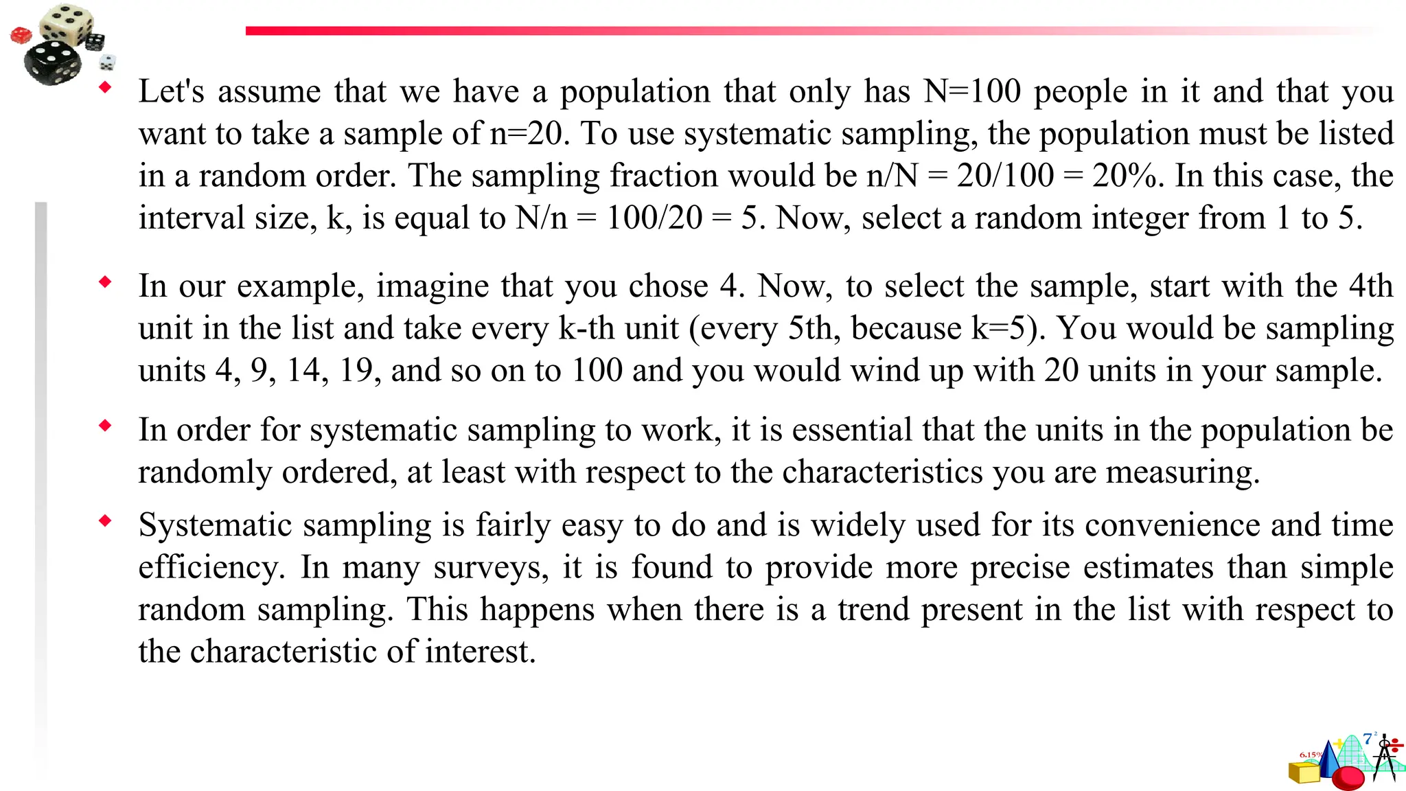  Let's assume that we have a population that only has N=100 people in it and that you
want to take a sample of n=20. To use systematic sampling, the population must be listed
in a random order. The sampling fraction would be n/N = 20/100 = 20%. In this case, the
interval size, k, is equal to N/n = 100/20 = 5. Now, select a random integer from 1 to 5.
 In our example, imagine that you chose 4. Now, to select the sample, start with the 4th
unit in the list and take every k-th unit (every 5th, because k=5). You would be sampling
units 4, 9, 14, 19, and so on to 100 and you would wind up with 20 units in your sample.
 In order for systematic sampling to work, it is essential that the units in the population be
randomly ordered, at least with respect to the characteristics you are measuring.
 Systematic sampling is fairly easy to do and is widely used for its convenience and time
efficiency. In many surveys, it is found to provide more precise estimates than simple
random sampling. This happens when there is a trend present in the list with respect to
the characteristic of interest.
 