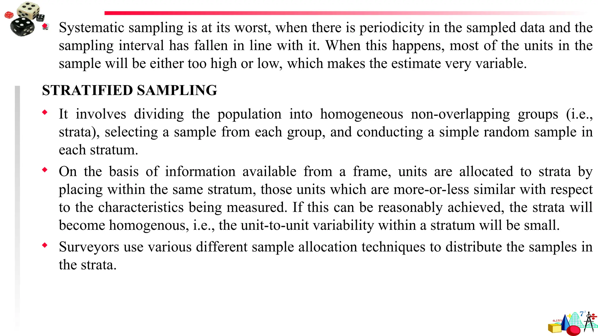  Systematic sampling is at its worst, when there is periodicity in the sampled data and the
sampling interval has fallen in line with it. When this happens, most of the units in the
sample will be either too high or low, which makes the estimate very variable.
STRATIFIED SAMPLING
 It involves dividing the population into homogeneous non-overlapping groups (i.e.,
strata), selecting a sample from each group, and conducting a simple random sample in
each stratum.
 On the basis of information available from a frame, units are allocated to strata by
placing within the same stratum, those units which are more-or-less similar with respect
to the characteristics being measured. If this can be reasonably achieved, the strata will
become homogenous, i.e., the unit-to-unit variability within a stratum will be small.
 Surveyors use various different sample allocation techniques to distribute the samples in
the strata.
 