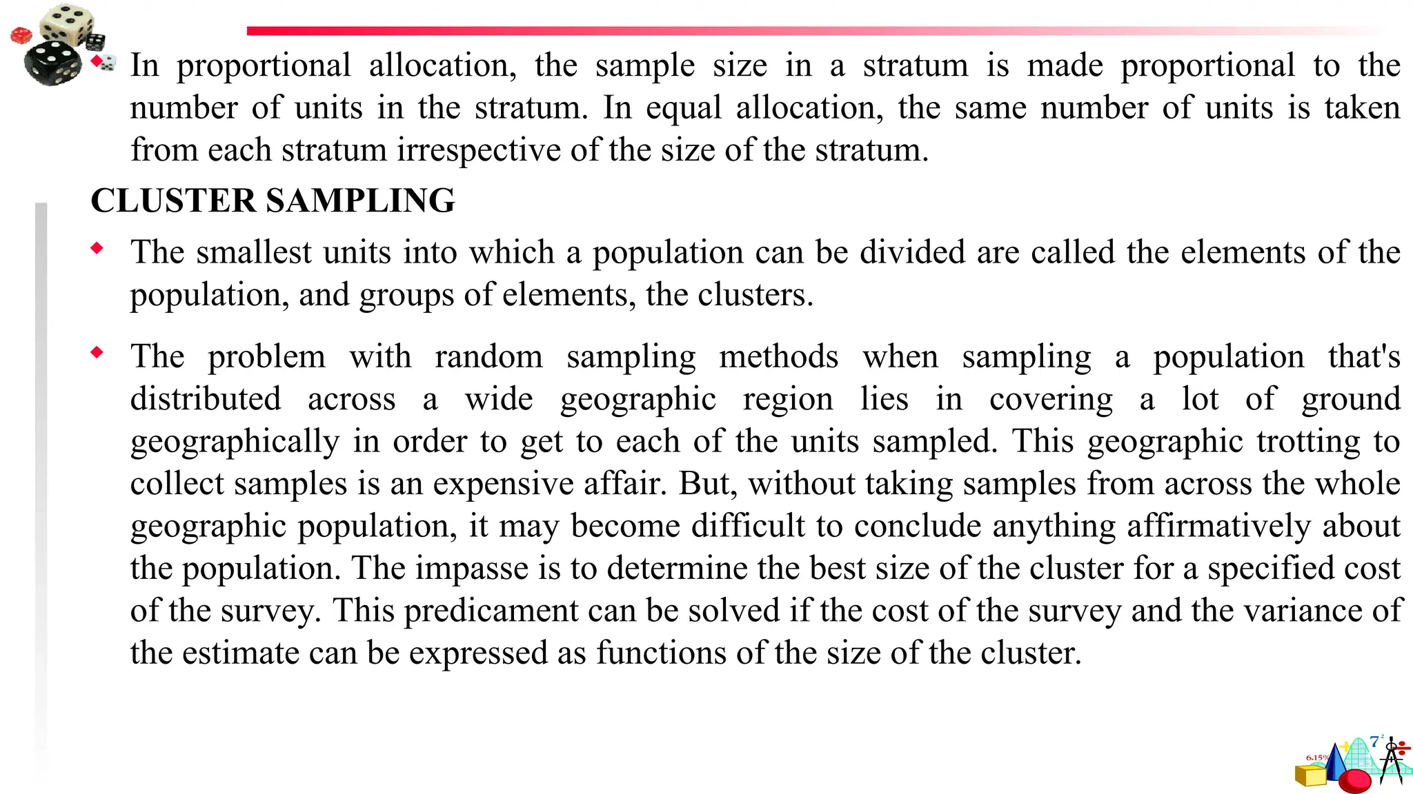  In proportional allocation, the sample size in a stratum is made proportional to the
number of units in the stratum. In equal allocation, the same number of units is taken
from each stratum irrespective of the size of the stratum.
CLUSTER SAMPLING
 The smallest units into which a population can be divided are called the elements of the
population, and groups of elements, the clusters.
 The problem with random sampling methods when sampling a population that's
distributed across a wide geographic region lies in covering a lot of ground
geographically in order to get to each of the units sampled. This geographic trotting to
collect samples is an expensive affair. But, without taking samples from across the whole
geographic population, it may become difficult to conclude anything affirmatively about
the population. The impasse is to determine the best size of the cluster for a specified cost
of the survey. This predicament can be solved if the cost of the survey and the variance of
the estimate can be expressed as functions of the size of the cluster.
 