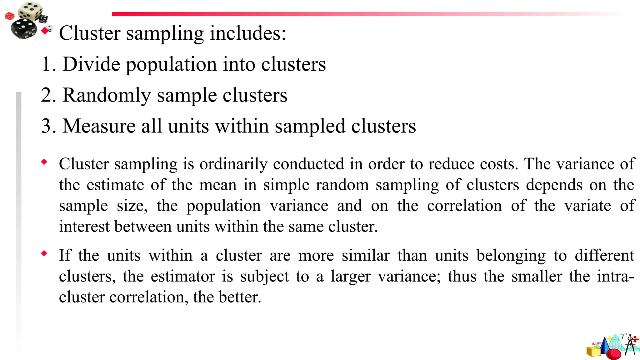  Cluster sampling includes:
1. Divide population into clusters
2. Randomly sample clusters
3. Measure all units within sampled clusters
 Cluster sampling is ordinarily conducted in order to reduce costs. The variance of
the estimate of the mean in simple random sampling of clusters depends on the
sample size, the population variance and on the correlation of the variate of
interest between units within the same cluster.
 If the units within a cluster are more similar than units belonging to different
clusters, the estimator is subject to a larger variance; thus the smaller the intra-
cluster correlation, the better.
 
