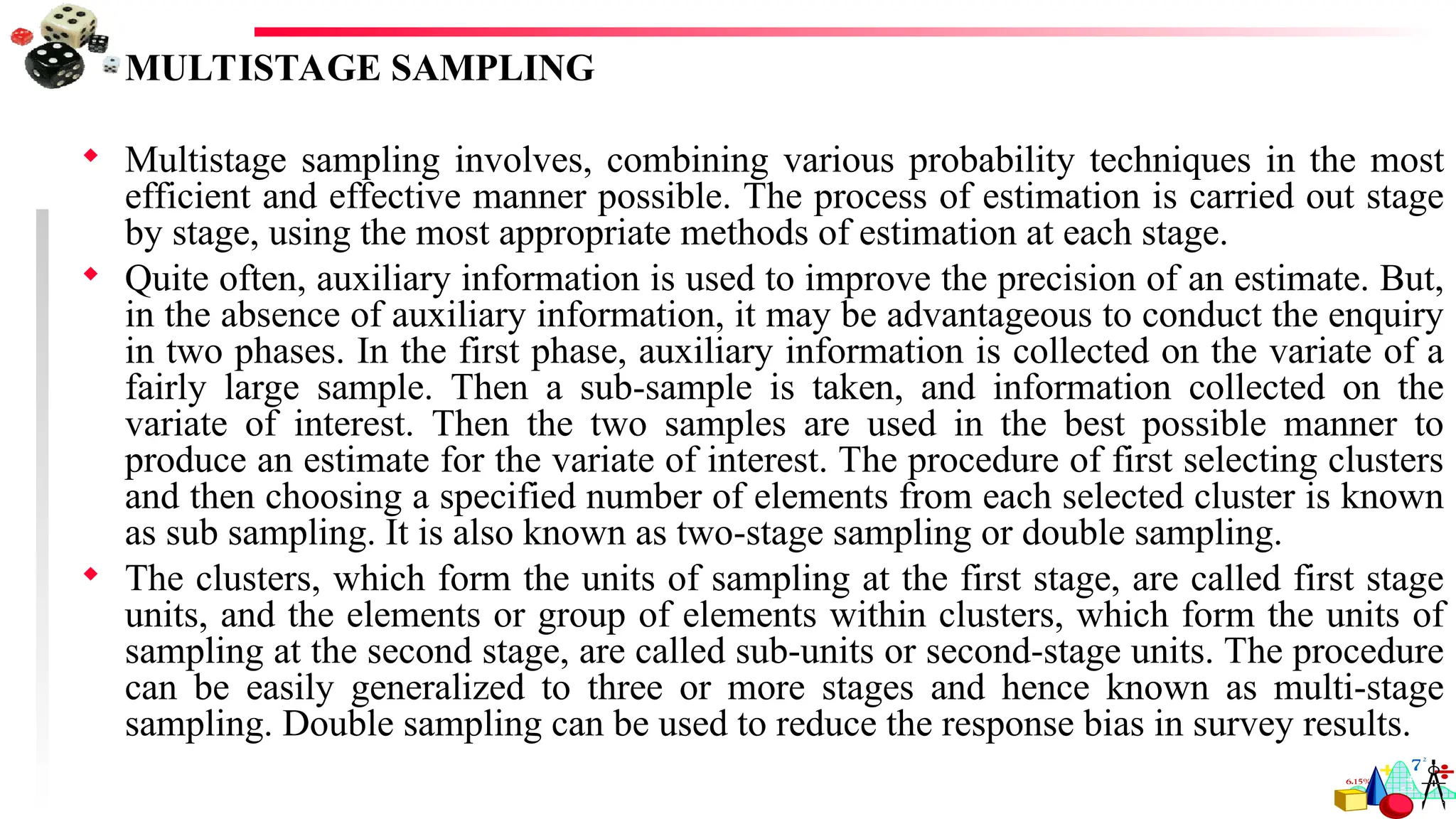 MULTISTAGE SAMPLING
 Multistage sampling involves, combining various probability techniques in the most
efficient and effective manner possible. The process of estimation is carried out stage
by stage, using the most appropriate methods of estimation at each stage.
 Quite often, auxiliary information is used to improve the precision of an estimate. But,
in the absence of auxiliary information, it may be advantageous to conduct the enquiry
in two phases. In the first phase, auxiliary information is collected on the variate of a
fairly large sample. Then a sub-sample is taken, and information collected on the
variate of interest. Then the two samples are used in the best possible manner to
produce an estimate for the variate of interest. The procedure of first selecting clusters
and then choosing a specified number of elements from each selected cluster is known
as sub sampling. It is also known as two-stage sampling or double sampling.
 The clusters, which form the units of sampling at the first stage, are called first stage
units, and the elements or group of elements within clusters, which form the units of
sampling at the second stage, are called sub-units or second-stage units. The procedure
can be easily generalized to three or more stages and hence known as multi-stage
sampling. Double sampling can be used to reduce the response bias in survey results.
 