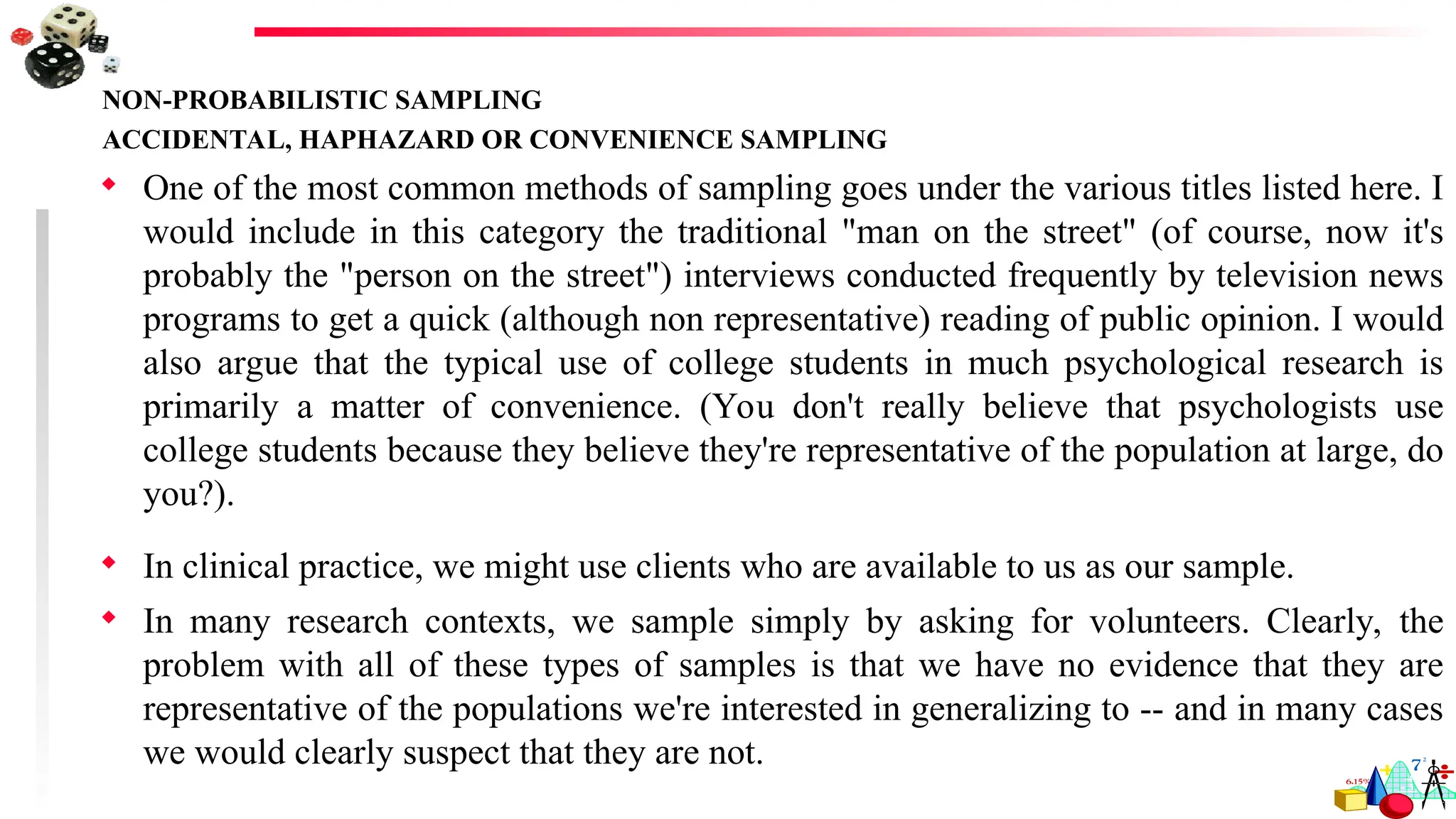 NON-PROBABILISTIC SAMPLING
ACCIDENTAL, HAPHAZARD OR CONVENIENCE SAMPLING
 One of the most common methods of sampling goes under the various titles listed here. I
would include in this category the traditional "man on the street" (of course, now it's
probably the "person on the street") interviews conducted frequently by television news
programs to get a quick (although non representative) reading of public opinion. I would
also argue that the typical use of college students in much psychological research is
primarily a matter of convenience. (You don't really believe that psychologists use
college students because they believe they're representative of the population at large, do
you?).
 In clinical practice, we might use clients who are available to us as our sample.
 In many research contexts, we sample simply by asking for volunteers. Clearly, the
problem with all of these types of samples is that we have no evidence that they are
representative of the populations we're interested in generalizing to -- and in many cases
we would clearly suspect that they are not.
 