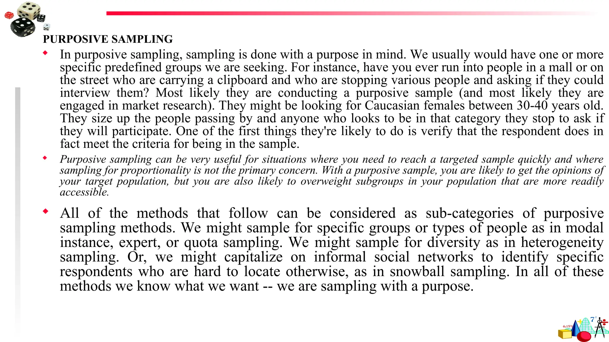 PURPOSIVE SAMPLING
 In purposive sampling, sampling is done with a purpose in mind. We usually would have one or more
specific predefined groups we are seeking. For instance, have you ever run into people in a mall or on
the street who are carrying a clipboard and who are stopping various people and asking if they could
interview them? Most likely they are conducting a purposive sample (and most likely they are
engaged in market research). They might be looking for Caucasian females between 30-40 years old.
They size up the people passing by and anyone who looks to be in that category they stop to ask if
they will participate. One of the first things they're likely to do is verify that the respondent does in
fact meet the criteria for being in the sample.
 Purposive sampling can be very useful for situations where you need to reach a targeted sample quickly and where
sampling for proportionality is not the primary concern. With a purposive sample, you are likely to get the opinions of
your target population, but you are also likely to overweight subgroups in your population that are more readily
accessible.
 All of the methods that follow can be considered as sub-categories of purposive
sampling methods. We might sample for specific groups or types of people as in modal
instance, expert, or quota sampling. We might sample for diversity as in heterogeneity
sampling. Or, we might capitalize on informal social networks to identify specific
respondents who are hard to locate otherwise, as in snowball sampling. In all of these
methods we know what we want -- we are sampling with a purpose.
 