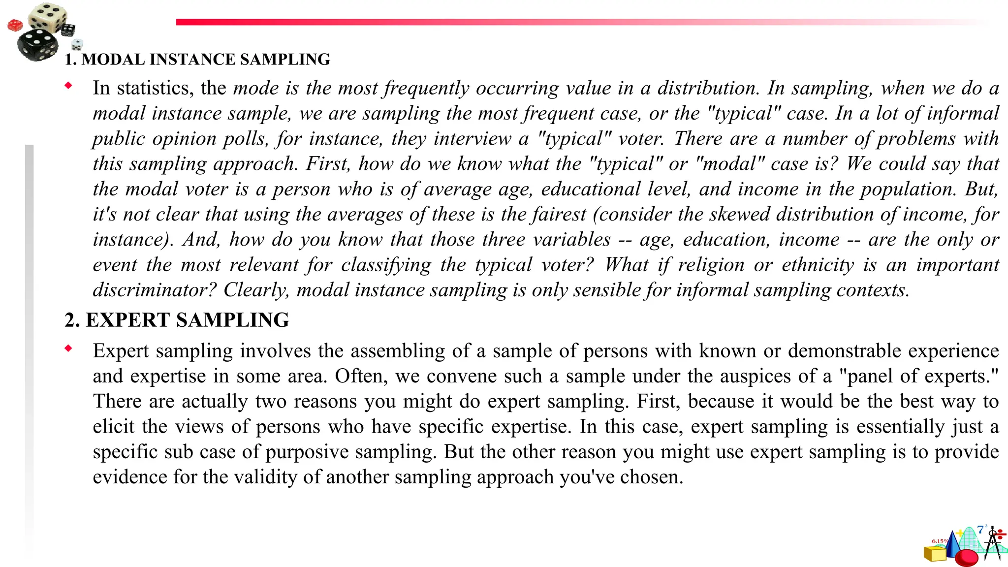 1. MODAL INSTANCE SAMPLING
 In statistics, the mode is the most frequently occurring value in a distribution. In sampling, when we do a
modal instance sample, we are sampling the most frequent case, or the "typical" case. In a lot of informal
public opinion polls, for instance, they interview a "typical" voter. There are a number of problems with
this sampling approach. First, how do we know what the "typical" or "modal" case is? We could say that
the modal voter is a person who is of average age, educational level, and income in the population. But,
it's not clear that using the averages of these is the fairest (consider the skewed distribution of income, for
instance). And, how do you know that those three variables -- age, education, income -- are the only or
event the most relevant for classifying the typical voter? What if religion or ethnicity is an important
discriminator? Clearly, modal instance sampling is only sensible for informal sampling contexts.
2. EXPERT SAMPLING
 Expert sampling involves the assembling of a sample of persons with known or demonstrable experience
and expertise in some area. Often, we convene such a sample under the auspices of a "panel of experts."
There are actually two reasons you might do expert sampling. First, because it would be the best way to
elicit the views of persons who have specific expertise. In this case, expert sampling is essentially just a
specific sub case of purposive sampling. But the other reason you might use expert sampling is to provide
evidence for the validity of another sampling approach you've chosen.
 