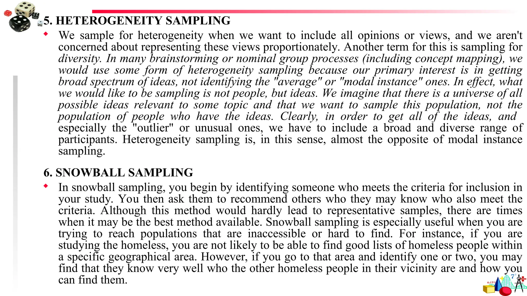 5. HETEROGENEITY SAMPLING
 We sample for heterogeneity when we want to include all opinions or views, and we aren't
concerned about representing these views proportionately. Another term for this is sampling for
diversity. In many brainstorming or nominal group processes (including concept mapping), we
would use some form of heterogeneity sampling because our primary interest is in getting
broad spectrum of ideas, not identifying the "average" or "modal instance" ones. In effect, what
we would like to be sampling is not people, but ideas. We imagine that there is a universe of all
possible ideas relevant to some topic and that we want to sample this population, not the
population of people who have the ideas. Clearly, in order to get all of the ideas, and
especially the "outlier" or unusual ones, we have to include a broad and diverse range of
participants. Heterogeneity sampling is, in this sense, almost the opposite of modal instance
sampling.
6. SNOWBALL SAMPLING
 In snowball sampling, you begin by identifying someone who meets the criteria for inclusion in
your study. You then ask them to recommend others who they may know who also meet the
criteria. Although this method would hardly lead to representative samples, there are times
when it may be the best method available. Snowball sampling is especially useful when you are
trying to reach populations that are inaccessible or hard to find. For instance, if you are
studying the homeless, you are not likely to be able to find good lists of homeless people within
a specific geographical area. However, if you go to that area and identify one or two, you may
find that they know very well who the other homeless people in their vicinity are and how you
can find them.
 