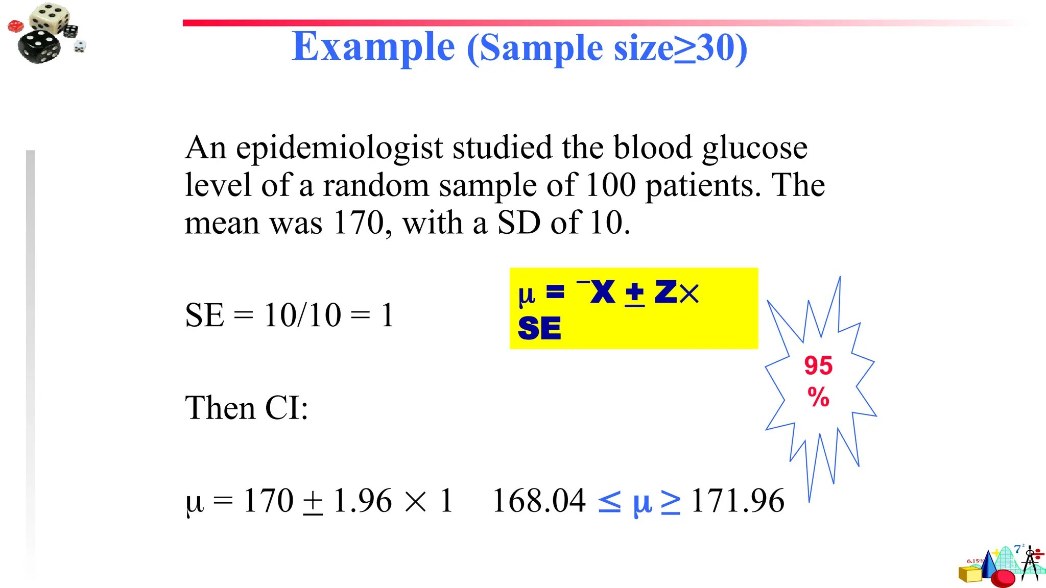Example (Sample size≥30)
An epidemiologist studied the blood glucose
level of a random sample of 100 patients. The
mean was 170, with a SD of 10.
SE = 10/10 = 1
Then CI:
 = 170 + 1.96  1 168.04   ≥ 171.96
95
%
 = X + Z
SE
 