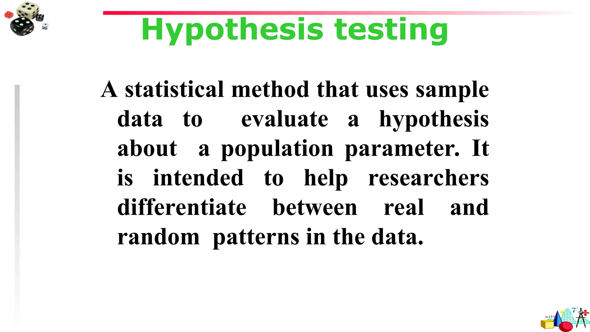 Hypothesis testing
A statistical method that uses sample
data to evaluate a hypothesis
about a population parameter. It
is intended to help researchers
differentiate between real and
random patterns in the data.
 