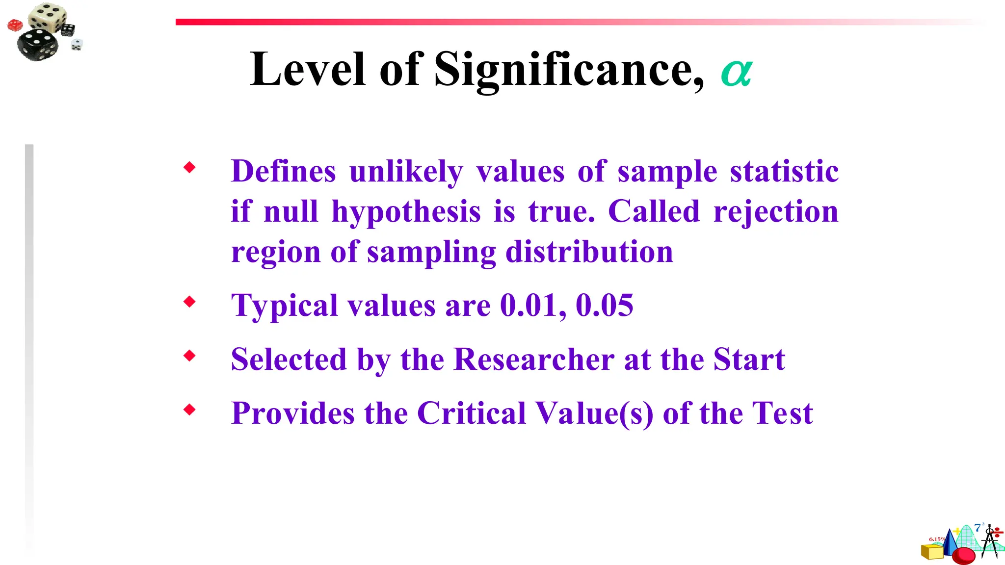  Defines unlikely values of sample statistic
if null hypothesis is true. Called rejection
region of sampling distribution
 Typical values are 0.01, 0.05
 Selected by the Researcher at the Start
 Provides the Critical Value(s) of the Test
Level of Significance, 
 