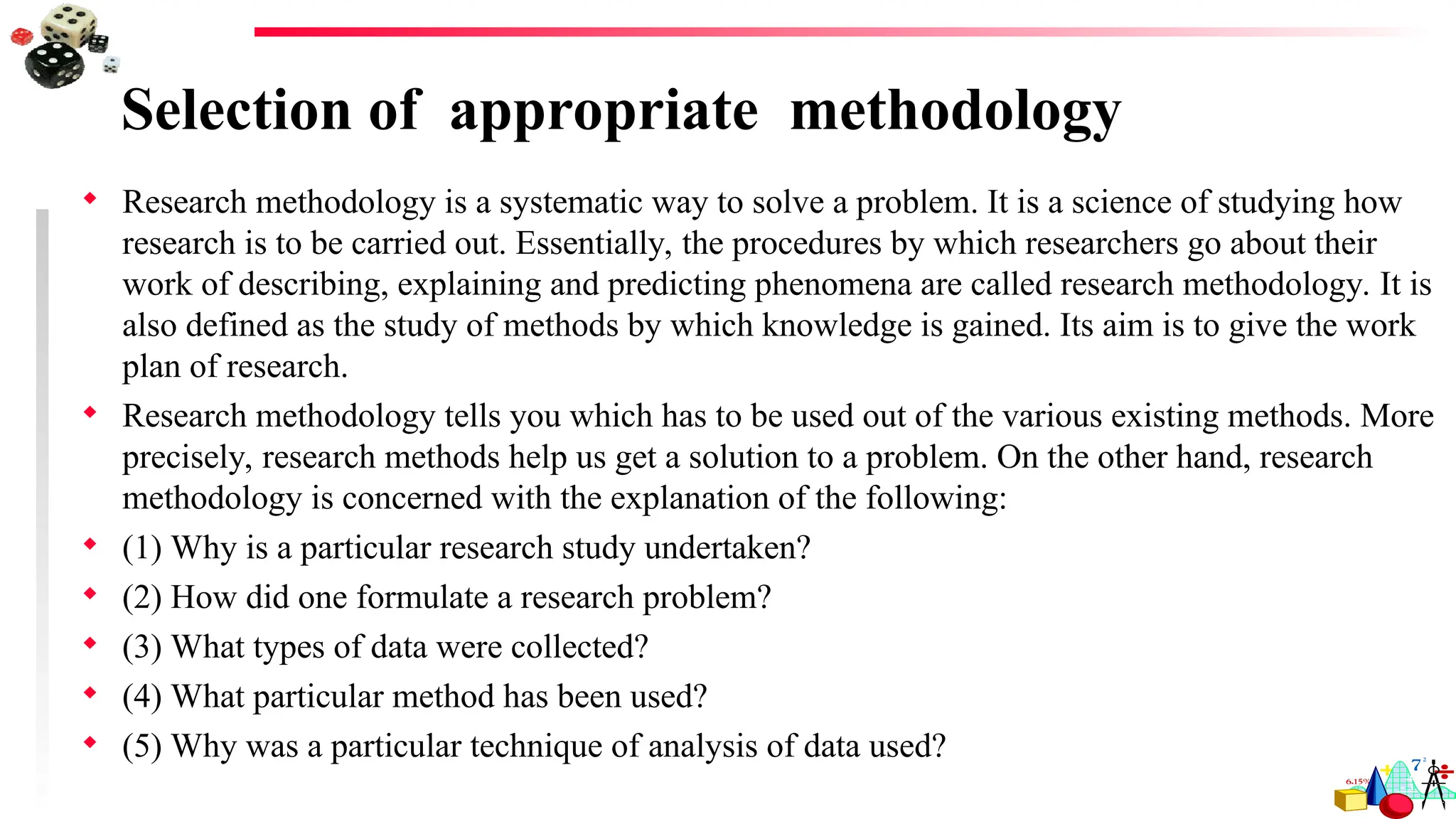 Selection of appropriate methodology
 Research methodology is a systematic way to solve a problem. It is a science of studying how
research is to be carried out. Essentially, the procedures by which researchers go about their
work of describing, explaining and predicting phenomena are called research methodology. It is
also defined as the study of methods by which knowledge is gained. Its aim is to give the work
plan of research.
 Research methodology tells you which has to be used out of the various existing methods. More
precisely, research methods help us get a solution to a problem. On the other hand, research
methodology is concerned with the explanation of the following:
 (1) Why is a particular research study undertaken?
 (2) How did one formulate a research problem?
 (3) What types of data were collected?
 (4) What particular method has been used?
 (5) Why was a particular technique of analysis of data used?
 