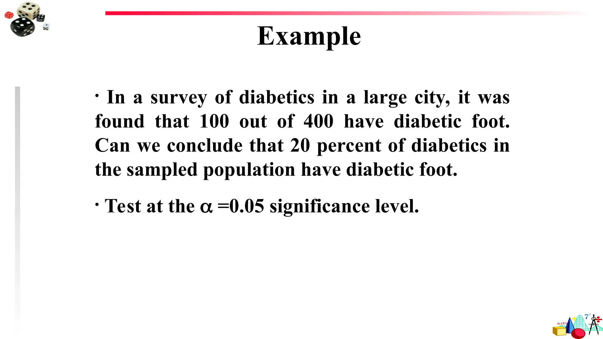 Example
• In a survey of diabetics in a large city, it was
found that 100 out of 400 have diabetic foot.
Can we conclude that 20 percent of diabetics in
the sampled population have diabetic foot.
• Test at the  =0.05 significance level.
 