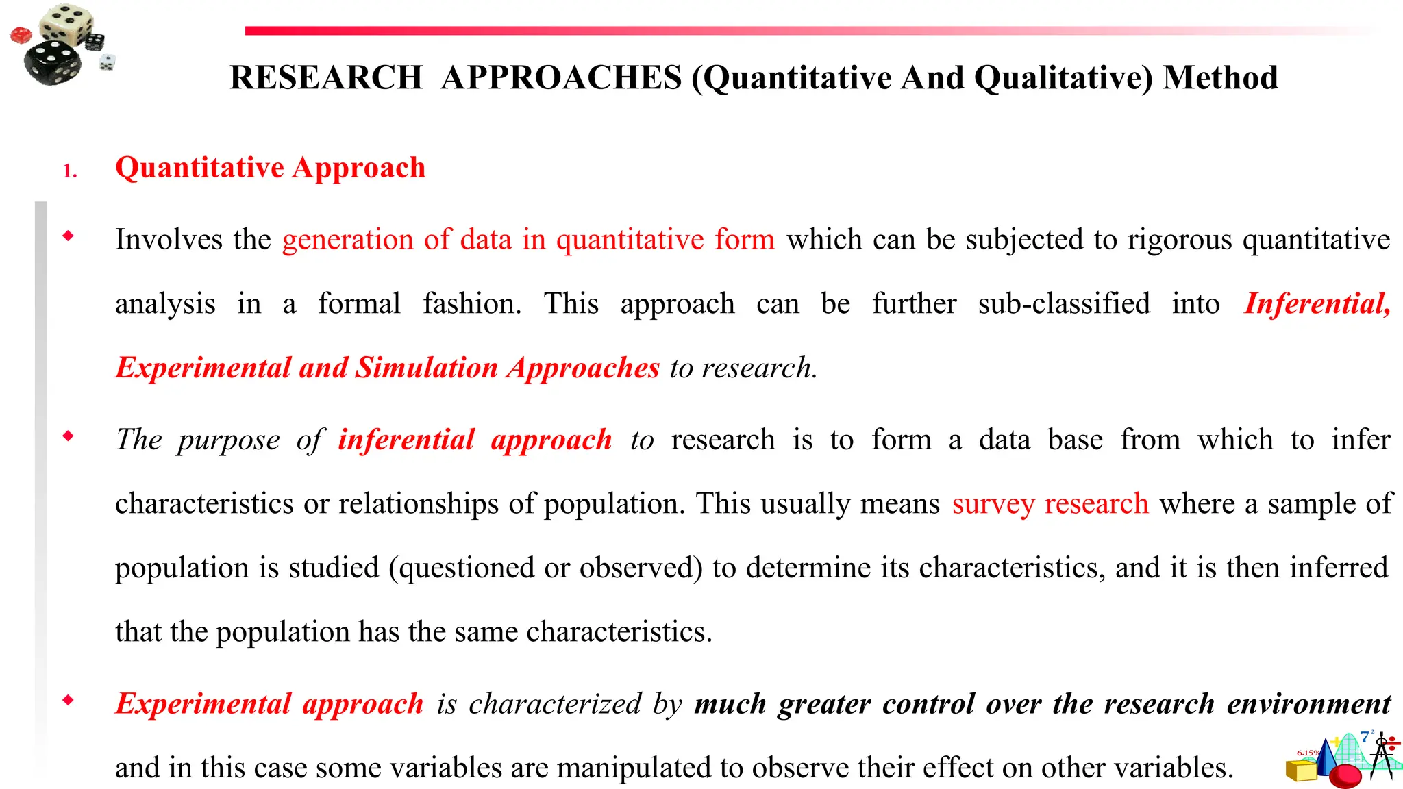 RESEARCH APPROACHES (Quantitative And Qualitative) Method
1. Quantitative Approach
 Involves the generation of data in quantitative form which can be subjected to rigorous quantitative
analysis in a formal fashion. This approach can be further sub-classified into Inferential,
Experimental and Simulation Approaches to research.
 The purpose of inferential approach to research is to form a data base from which to infer
characteristics or relationships of population. This usually means survey research where a sample of
population is studied (questioned or observed) to determine its characteristics, and it is then inferred
that the population has the same characteristics.
 Experimental approach is characterized by much greater control over the research environment
and in this case some variables are manipulated to observe their effect on other variables.
 