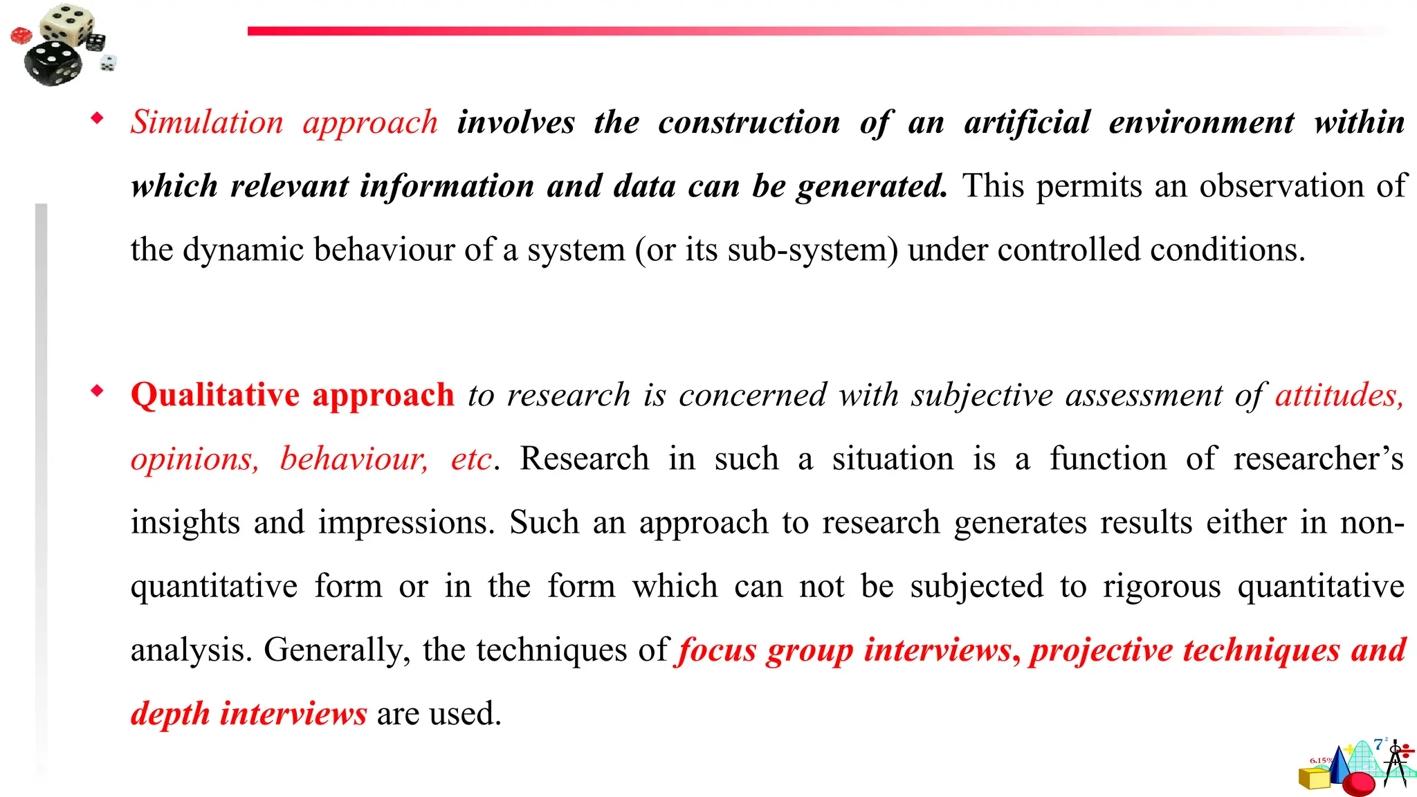  Simulation approach involves the construction of an artificial environment within
which relevant information and data can be generated. This permits an observation of
the dynamic behaviour of a system (or its sub-system) under controlled conditions.
 Qualitative approach to research is concerned with subjective assessment of attitudes,
opinions, behaviour, etc. Research in such a situation is a function of researcher’s
insights and impressions. Such an approach to research generates results either in non-
quantitative form or in the form which can not be subjected to rigorous quantitative
analysis. Generally, the techniques of focus group interviews, projective techniques and
depth interviews are used.
 