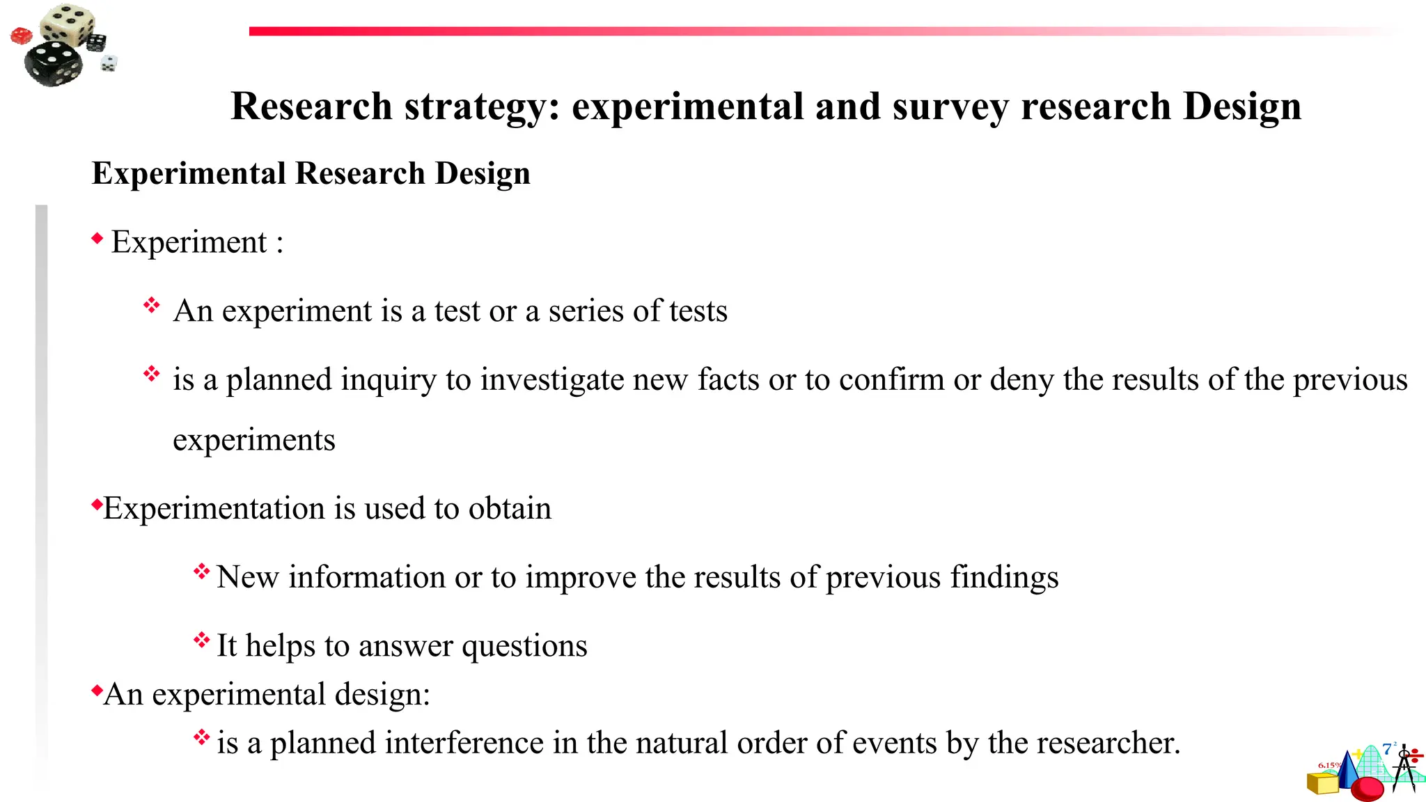 Research strategy: experimental and survey research Design
Experimental Research Design
 Experiment :
 An experiment is a test or a series of tests
 is a planned inquiry to investigate new facts or to confirm or deny the results of the previous
experiments
Experimentation is used to obtain
 New information or to improve the results of previous findings
 It helps to answer questions
An experimental design:
 is a planned interference in the natural order of events by the researcher.
 