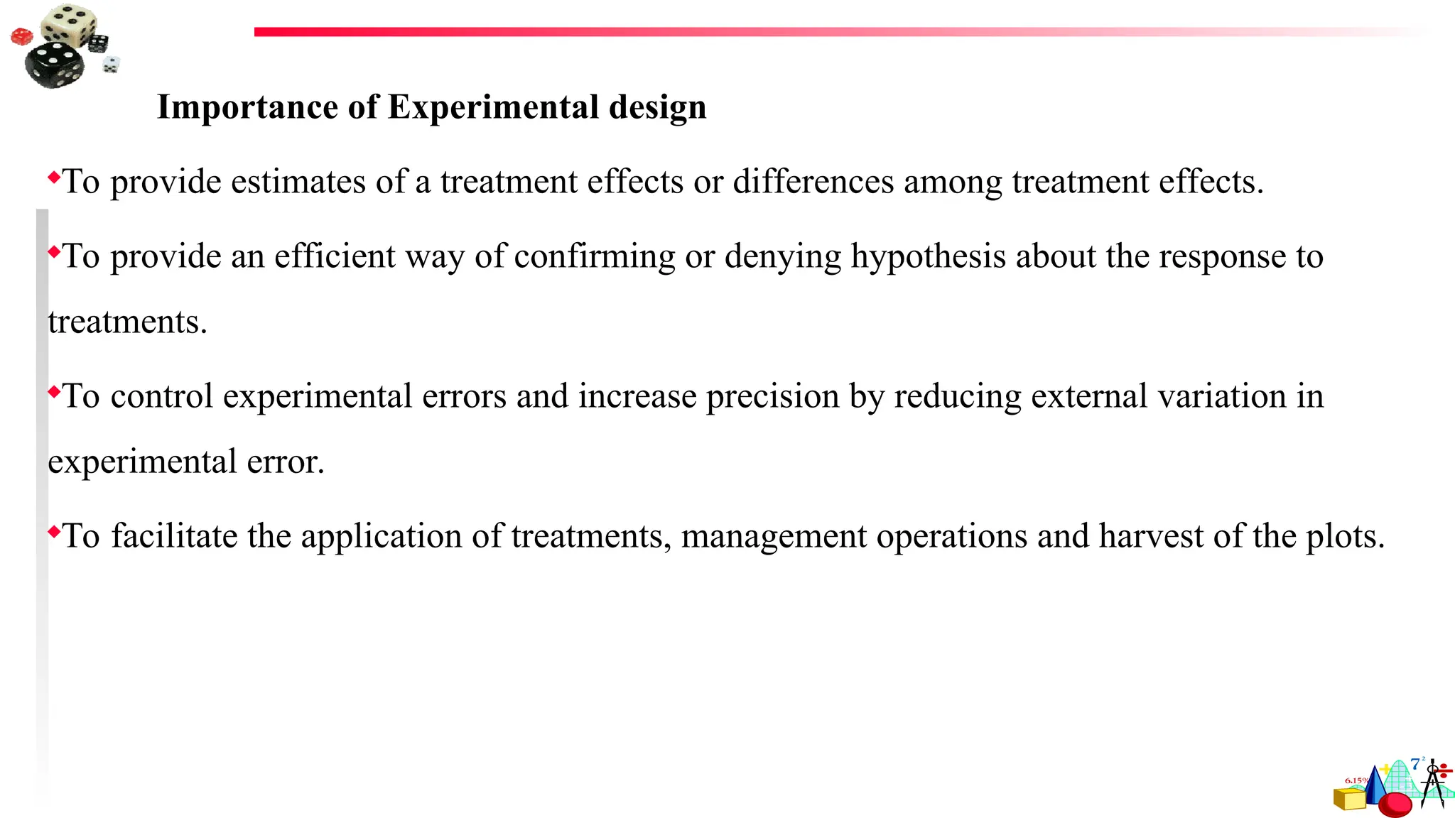 Importance of Experimental design
To provide estimates of a treatment effects or differences among treatment effects.
To provide an efficient way of confirming or denying hypothesis about the response to
treatments.
To control experimental errors and increase precision by reducing external variation in
experimental error.
To facilitate the application of treatments, management operations and harvest of the plots.
 