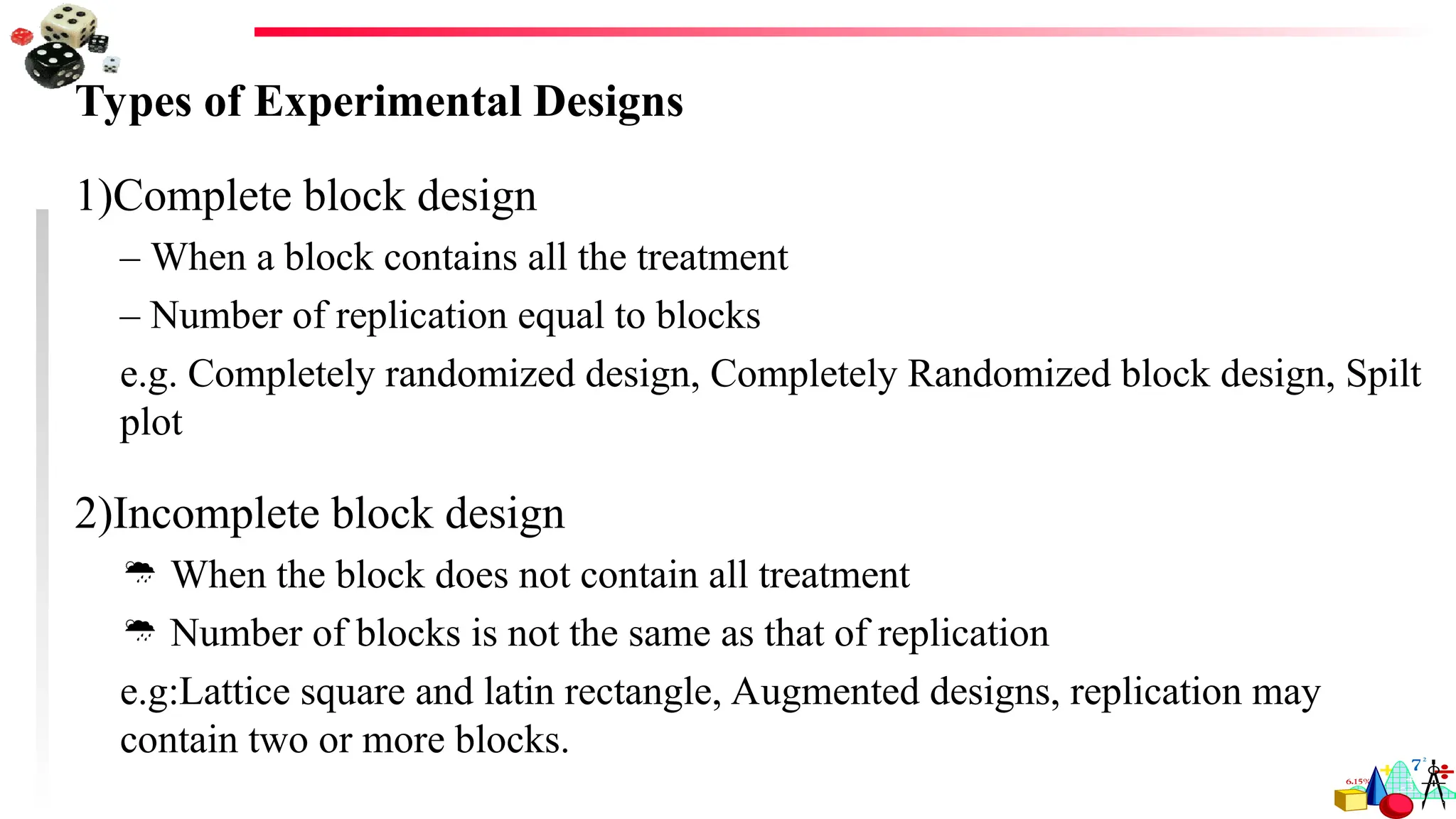 Types of Experimental Designs
1)Complete block design
– When a block contains all the treatment
– Number of replication equal to blocks
e.g. Completely randomized design, Completely Randomized block design, Spilt
plot
2)Incomplete block design
 When the block does not contain all treatment
 Number of blocks is not the same as that of replication
e.g:Lattice square and latin rectangle, Augmented designs, replication may
contain two or more blocks.
 