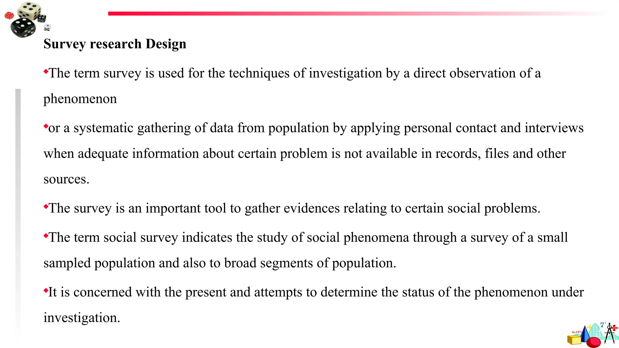 Survey research Design
The term survey is used for the techniques of investigation by a direct observation of a
phenomenon
or a systematic gathering of data from population by applying personal contact and interviews
when adequate information about certain problem is not available in records, files and other
sources.
The survey is an important tool to gather evidences relating to certain social problems.
The term social survey indicates the study of social phenomena through a survey of a small
sampled population and also to broad segments of population.
It is concerned with the present and attempts to determine the status of the phenomenon under
investigation.
 