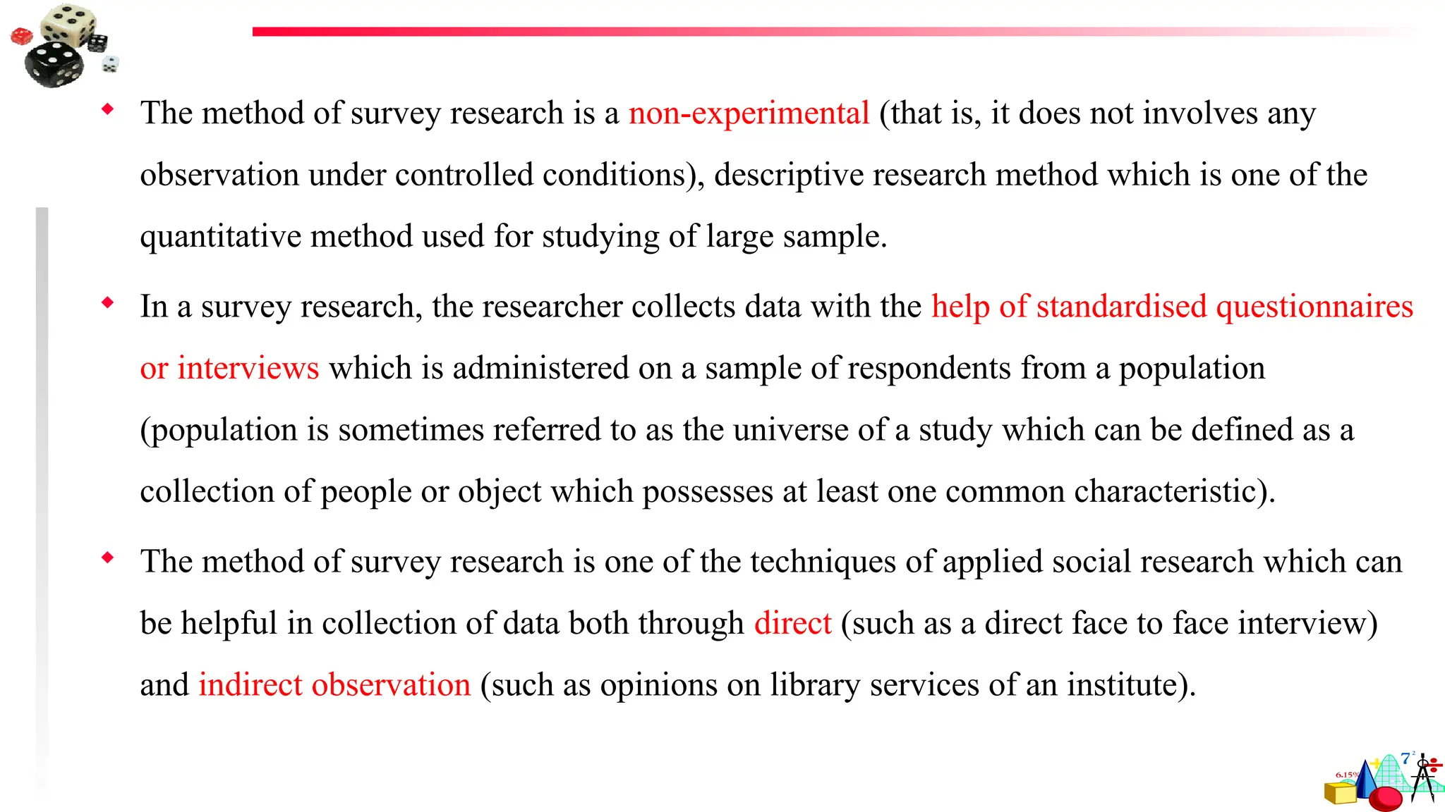  The method of survey research is a non-experimental (that is, it does not involves any
observation under controlled conditions), descriptive research method which is one of the
quantitative method used for studying of large sample.
 In a survey research, the researcher collects data with the help of standardised questionnaires
or interviews which is administered on a sample of respondents from a population
(population is sometimes referred to as the universe of a study which can be defined as a
collection of people or object which possesses at least one common characteristic).
 The method of survey research is one of the techniques of applied social research which can
be helpful in collection of data both through direct (such as a direct face to face interview)
and indirect observation (such as opinions on library services of an institute).
 