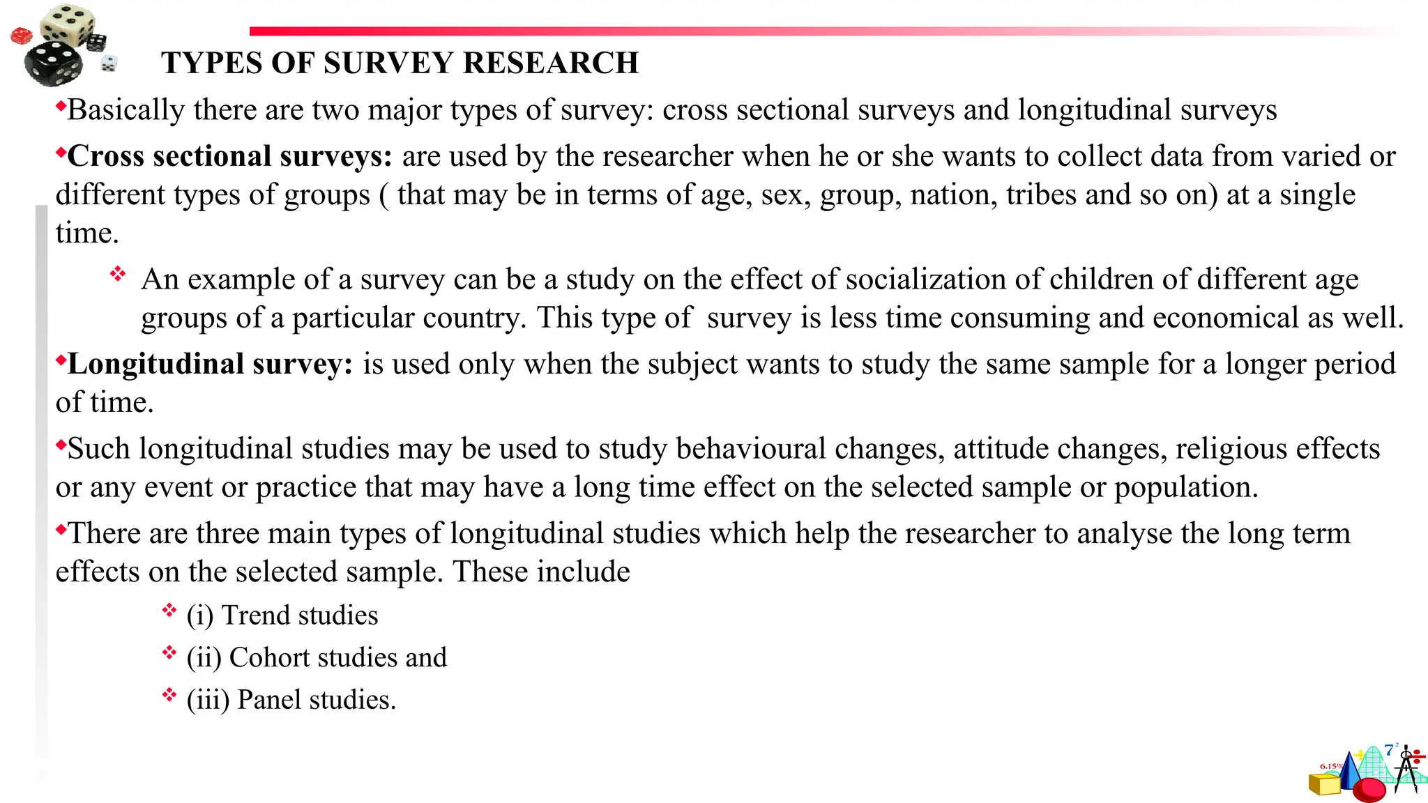 TYPES OF SURVEY RESEARCH
Basically there are two major types of survey: cross sectional surveys and longitudinal surveys
Cross sectional surveys: are used by the researcher when he or she wants to collect data from varied or
different types of groups ( that may be in terms of age, sex, group, nation, tribes and so on) at a single
time.
 An example of a survey can be a study on the effect of socialization of children of different age
groups of a particular country. This type of survey is less time consuming and economical as well.
Longitudinal survey: is used only when the subject wants to study the same sample for a longer period
of time.
Such longitudinal studies may be used to study behavioural changes, attitude changes, religious effects
or any event or practice that may have a long time effect on the selected sample or population.
There are three main types of longitudinal studies which help the researcher to analyse the long term
effects on the selected sample. These include
 (i) Trend studies
 (ii) Cohort studies and
 (iii) Panel studies.
 