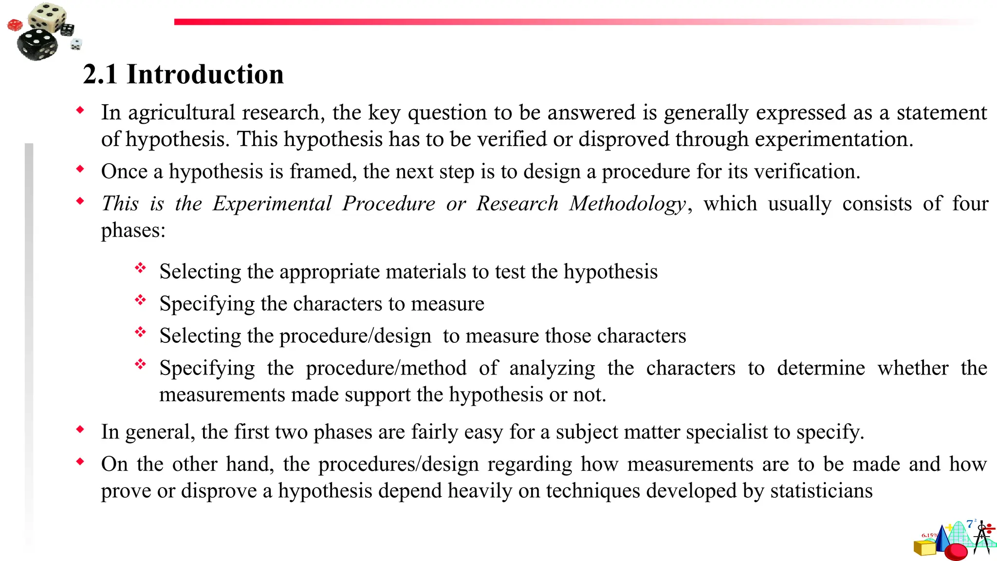 2.1 Introduction
 In agricultural research, the key question to be answered is generally expressed as a statement
of hypothesis. This hypothesis has to be verified or disproved through experimentation.
 Once a hypothesis is framed, the next step is to design a procedure for its verification.
 This is the Experimental Procedure or Research Methodology, which usually consists of four
phases:
 Selecting the appropriate materials to test the hypothesis
 Specifying the characters to measure
 Selecting the procedure/design to measure those characters
 Specifying the procedure/method of analyzing the characters to determine whether the
measurements made support the hypothesis or not.
 In general, the first two phases are fairly easy for a subject matter specialist to specify.
 On the other hand, the procedures/design regarding how measurements are to be made and how
prove or disprove a hypothesis depend heavily on techniques developed by statisticians
 