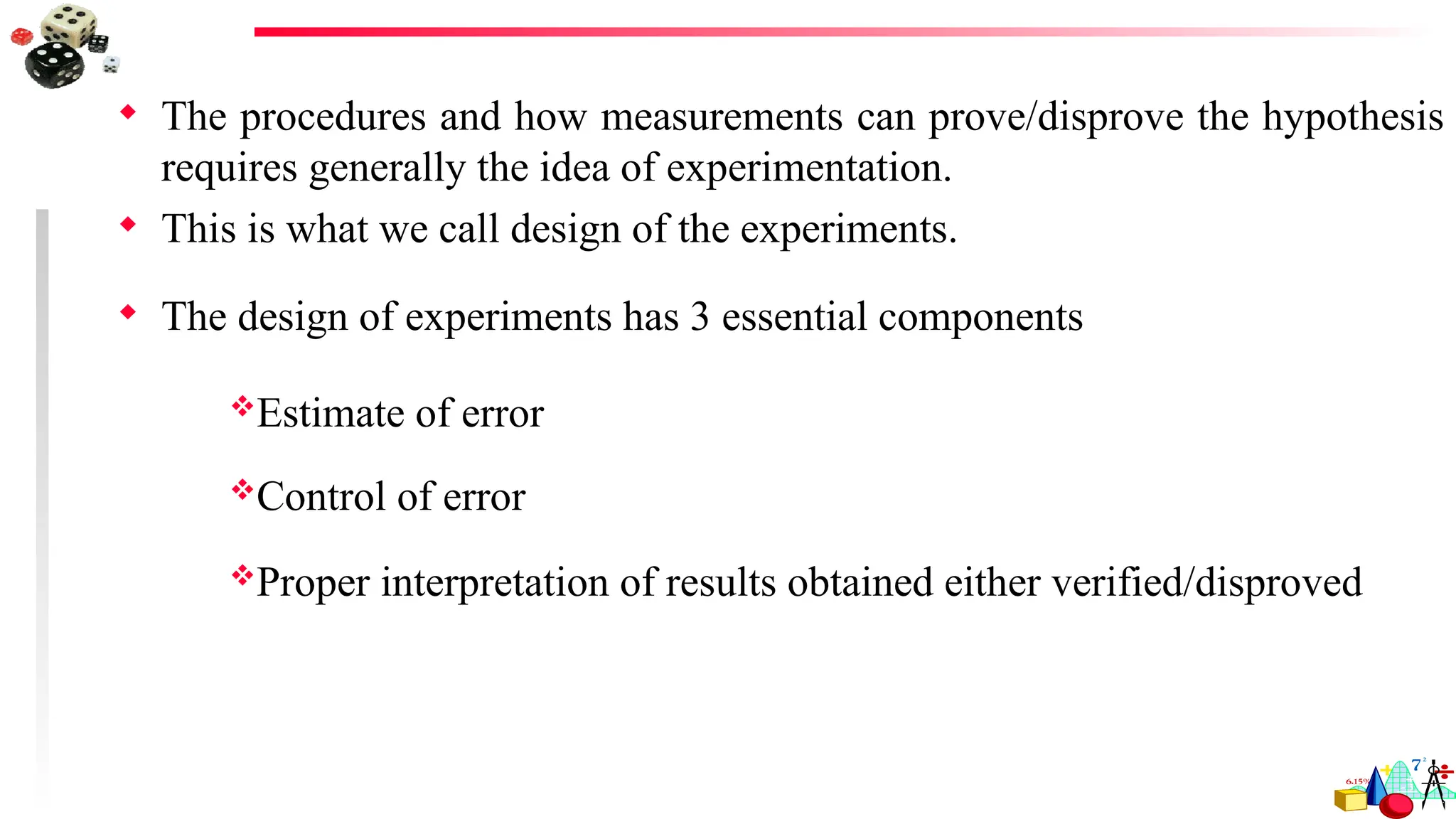  The procedures and how measurements can prove/disprove the hypothesis
requires generally the idea of experimentation.
 This is what we call design of the experiments.
 The design of experiments has 3 essential components
Estimate of error
Control of error
Proper interpretation of results obtained either verified/disproved
 