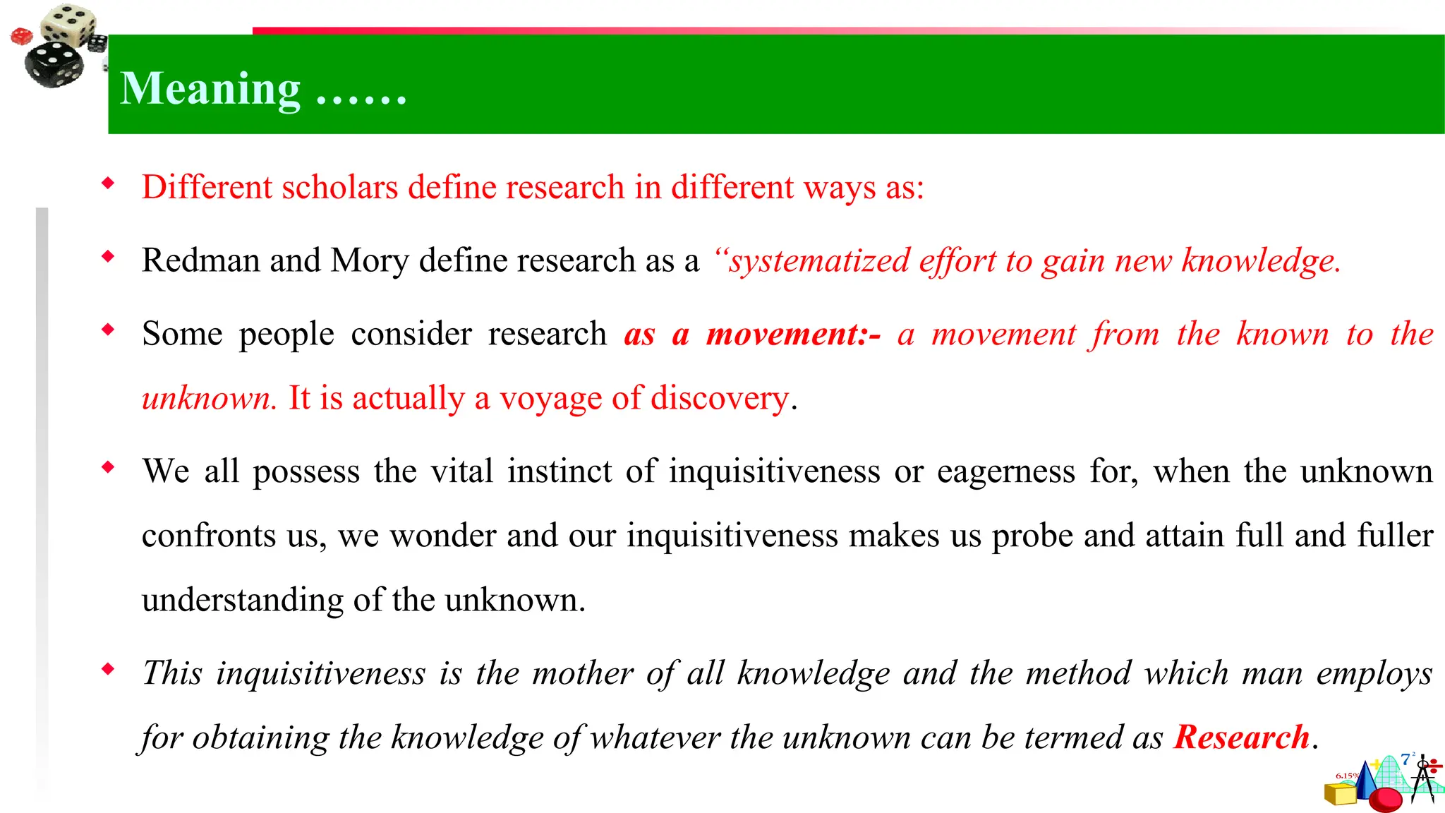 Meaning ……
 Different scholars define research in different ways as:
 Redman and Mory define research as a “systematized effort to gain new knowledge.
 Some people consider research as a movement:- a movement from the known to the
unknown. It is actually a voyage of discovery.
 We all possess the vital instinct of inquisitiveness or eagerness for, when the unknown
confronts us, we wonder and our inquisitiveness makes us probe and attain full and fuller
understanding of the unknown.
 This inquisitiveness is the mother of all knowledge and the method which man employs
for obtaining the knowledge of whatever the unknown can be termed as Research.
 