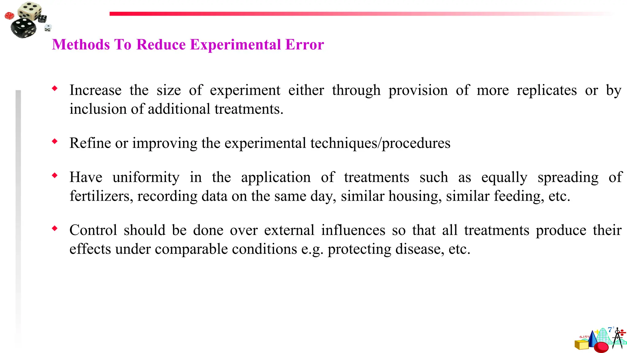 Methods To Reduce Experimental Error
 Increase the size of experiment either through provision of more replicates or by
inclusion of additional treatments.
 Refine or improving the experimental techniques/procedures
 Have uniformity in the application of treatments such as equally spreading of
fertilizers, recording data on the same day, similar housing, similar feeding, etc.
 Control should be done over external influences so that all treatments produce their
effects under comparable conditions e.g. protecting disease, etc.
 